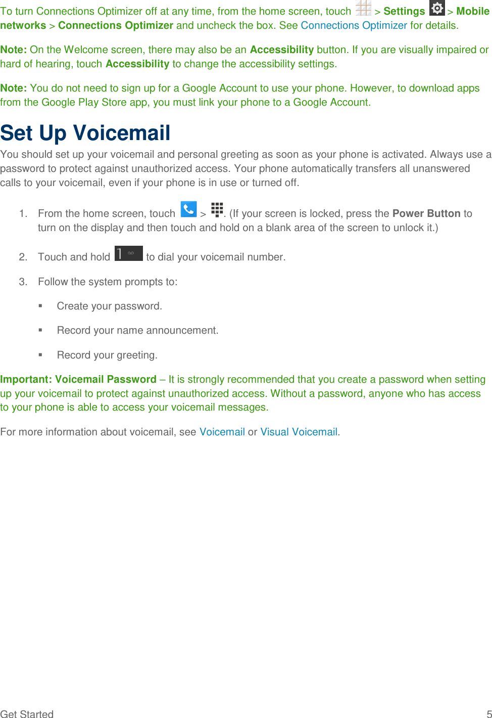 Get Started  5 To turn Connections Optimizer off at any time, from the home screen, touch   &gt; Settings   &gt; Mobile networks &gt; Connections Optimizer and uncheck the box. See Connections Optimizer for details. Note: On the Welcome screen, there may also be an Accessibility button. If you are visually impaired or hard of hearing, touch Accessibility to change the accessibility settings. Note: You do not need to sign up for a Google Account to use your phone. However, to download apps from the Google Play Store app, you must link your phone to a Google Account. Set Up Voicemail You should set up your voicemail and personal greeting as soon as your phone is activated. Always use a password to protect against unauthorized access. Your phone automatically transfers all unanswered calls to your voicemail, even if your phone is in use or turned off. 1.  From the home screen, touch   &gt;  . (If your screen is locked, press the Power Button to turn on the display and then touch and hold on a blank area of the screen to unlock it.) 2.  Touch and hold   to dial your voicemail number. 3.  Follow the system prompts to:   Create your password.   Record your name announcement.   Record your greeting. Important: Voicemail Password – It is strongly recommended that you create a password when setting up your voicemail to protect against unauthorized access. Without a password, anyone who has access to your phone is able to access your voicemail messages. For more information about voicemail, see Voicemail or Visual Voicemail. 