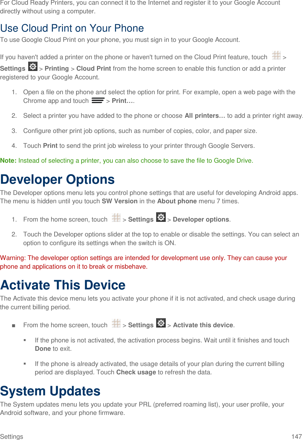 Settings  147 For Cloud Ready Printers, you can connect it to the Internet and register it to your Google Account directly without using a computer. Use Cloud Print on Your Phone To use Google Cloud Print on your phone, you must sign in to your Google Account. If you haven&apos;t added a printer on the phone or haven&apos;t turned on the Cloud Print feature, touch    &gt; Settings   &gt; Printing &gt; Cloud Print from the home screen to enable this function or add a printer registered to your Google Account. 1.  Open a file on the phone and select the option for print. For example, open a web page with the Chrome app and touch   &gt; Print…. 2.  Select a printer you have added to the phone or choose All printers… to add a printer right away. 3.  Configure other print job options, such as number of copies, color, and paper size. 4.  Touch Print to send the print job wireless to your printer through Google Servers. Note: Instead of selecting a printer, you can also choose to save the file to Google Drive. Developer Options The Developer options menu lets you control phone settings that are useful for developing Android apps. The menu is hidden until you touch SW Version in the About phone menu 7 times. 1.  From the home screen, touch    &gt; Settings   &gt; Developer options. 2.  Touch the Developer options slider at the top to enable or disable the settings. You can select an option to configure its settings when the switch is ON. Warning: The developer option settings are intended for development use only. They can cause your phone and applications on it to break or misbehave. Activate This Device The Activate this device menu lets you activate your phone if it is not activated, and check usage during the current billing period. ■  From the home screen, touch    &gt; Settings   &gt; Activate this device.   If the phone is not activated, the activation process begins. Wait until it finishes and touch Done to exit.   If the phone is already activated, the usage details of your plan during the current billing period are displayed. Touch Check usage to refresh the data. System Updates The System updates menu lets you update your PRL (preferred roaming list), your user profile, your Android software, and your phone firmware. 