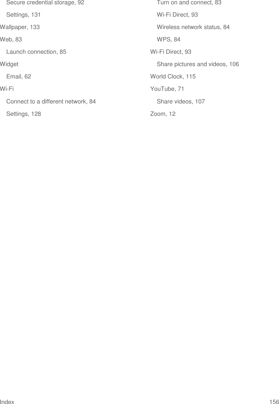 Index 156 Secure credential storage, 92 Settings, 131 Wallpaper, 133 Web, 83 Launch connection, 85 Widget Email, 62 Wi-Fi Connect to a different network, 84 Settings, 128 Turn on and connect, 83 Wi-Fi Direct, 93 Wireless network status, 84 WPS, 84 Wi-Fi Direct, 93 Share pictures and videos, 106 World Clock, 115 YouTube, 71 Share videos, 107 Zoom, 12  