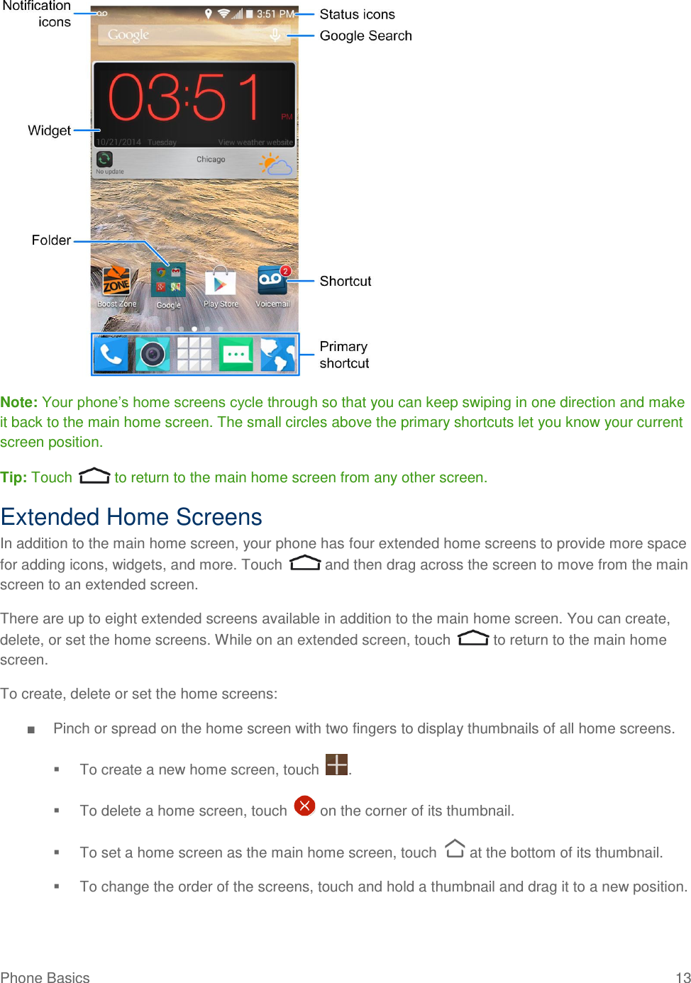 Phone Basics  13   Note: Your phone’s home screens cycle through so that you can keep swiping in one direction and make it back to the main home screen. The small circles above the primary shortcuts let you know your current screen position. Tip: Touch   to return to the main home screen from any other screen.  Extended Home Screens In addition to the main home screen, your phone has four extended home screens to provide more space for adding icons, widgets, and more. Touch   and then drag across the screen to move from the main screen to an extended screen. There are up to eight extended screens available in addition to the main home screen. You can create, delete, or set the home screens. While on an extended screen, touch   to return to the main home screen. To create, delete or set the home screens: ■  Pinch or spread on the home screen with two fingers to display thumbnails of all home screens.   To create a new home screen, touch  .   To delete a home screen, touch   on the corner of its thumbnail.   To set a home screen as the main home screen, touch   at the bottom of its thumbnail.   To change the order of the screens, touch and hold a thumbnail and drag it to a new position. 