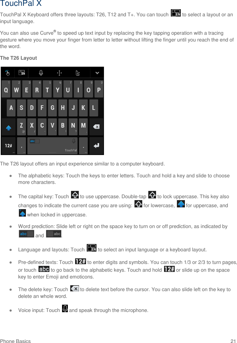 Phone Basics  21 TouchPal X TouchPal X Keyboard offers three layouts: T26, T12 and T+. You can touch   to select a layout or an input language. You can also use Curve® to speed up text input by replacing the key tapping operation with a tracing gesture where you move your finger from letter to letter without lifting the finger until you reach the end of the word. The T26 Layout  The T26 layout offers an input experience similar to a computer keyboard. ● The alphabetic keys: Touch the keys to enter letters. Touch and hold a key and slide to choose more characters. ● The capital key: Touch   to use uppercase. Double-tap   to lock uppercase. This key also changes to indicate the current case you are using:   for lowercase,   for uppercase, and  when locked in uppercase. ● Word prediction: Slide left or right on the space key to turn on or off prediction, as indicated by  and  . ● Language and layouts: Touch   to select an input language or a keyboard layout. ● Pre-defined texts: Touch   to enter digits and symbols. You can touch 1/3 or 2/3 to turn pages, or touch   to go back to the alphabetic keys. Touch and hold   or slide up on the space key to enter Emoji and emoticons. ● The delete key: Touch   to delete text before the cursor. You can also slide left on the key to delete an whole word. ● Voice input: Touch   and speak through the microphone. 