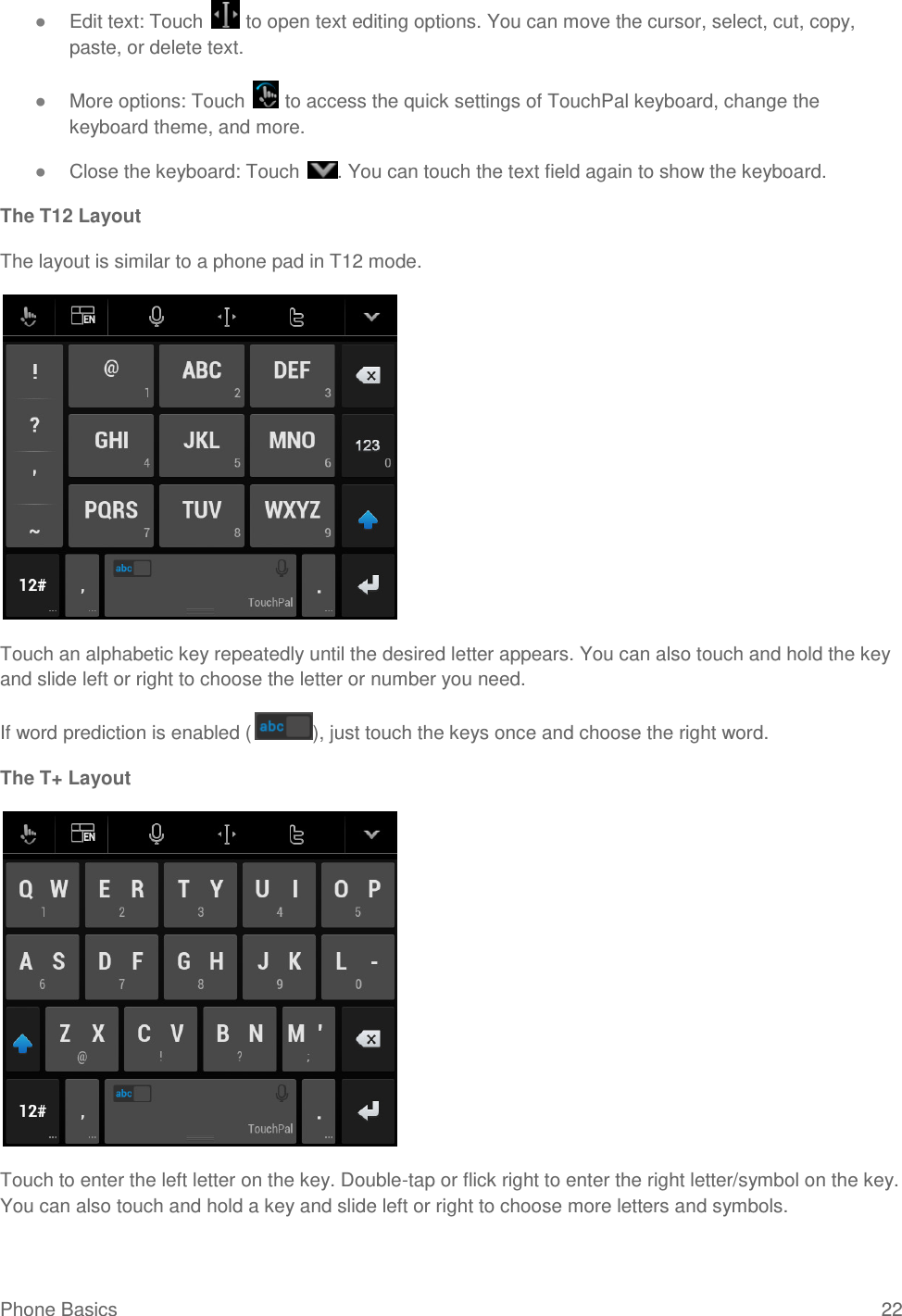 Phone Basics  22 ● Edit text: Touch   to open text editing options. You can move the cursor, select, cut, copy, paste, or delete text. ● More options: Touch   to access the quick settings of TouchPal keyboard, change the keyboard theme, and more. ● Close the keyboard: Touch  . You can touch the text field again to show the keyboard. The T12 Layout The layout is similar to a phone pad in T12 mode.  Touch an alphabetic key repeatedly until the desired letter appears. You can also touch and hold the key and slide left or right to choose the letter or number you need. If word prediction is enabled ( ), just touch the keys once and choose the right word. The T+ Layout  Touch to enter the left letter on the key. Double-tap or flick right to enter the right letter/symbol on the key. You can also touch and hold a key and slide left or right to choose more letters and symbols. 