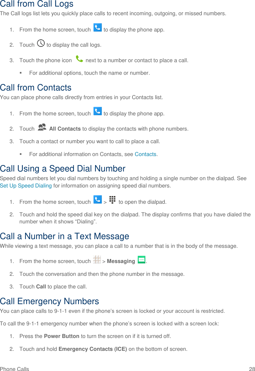 Phone Calls  28 Call from Call Logs The Call logs list lets you quickly place calls to recent incoming, outgoing, or missed numbers. 1.  From the home screen, touch   to display the phone app. 2.  Touch   to display the call logs. 3.  Touch the phone icon   next to a number or contact to place a call.   For additional options, touch the name or number. Call from Contacts You can place phone calls directly from entries in your Contacts list. 1.  From the home screen, touch   to display the phone app. 2.  Touch   All Contacts to display the contacts with phone numbers. 3.  Touch a contact or number you want to call to place a call.   For additional information on Contacts, see Contacts. Call Using a Speed Dial Number Speed dial numbers let you dial numbers by touching and holding a single number on the dialpad. See Set Up Speed Dialing for information on assigning speed dial numbers. 1.  From the home screen, touch   &gt;    to open the dialpad. 2.  Touch and hold the speed dial key on the dialpad. The display confirms that you have dialed the number when it shows ―Dialing‖. Call a Number in a Text Message While viewing a text message, you can place a call to a number that is in the body of the message.  1.  From the home screen, touch   &gt; Messaging  . 2.  Touch the conversation and then the phone number in the message.  3.  Touch Call to place the call. Call Emergency Numbers You can place calls to 9-1-1 even if the phone’s screen is locked or your account is restricted. To call the 9-1-1 emergency number when the phone’s screen is locked with a screen lock: 1.  Press the Power Button to turn the screen on if it is turned off. 2.  Touch and hold Emergency Contacts (ICE) on the bottom of screen. 