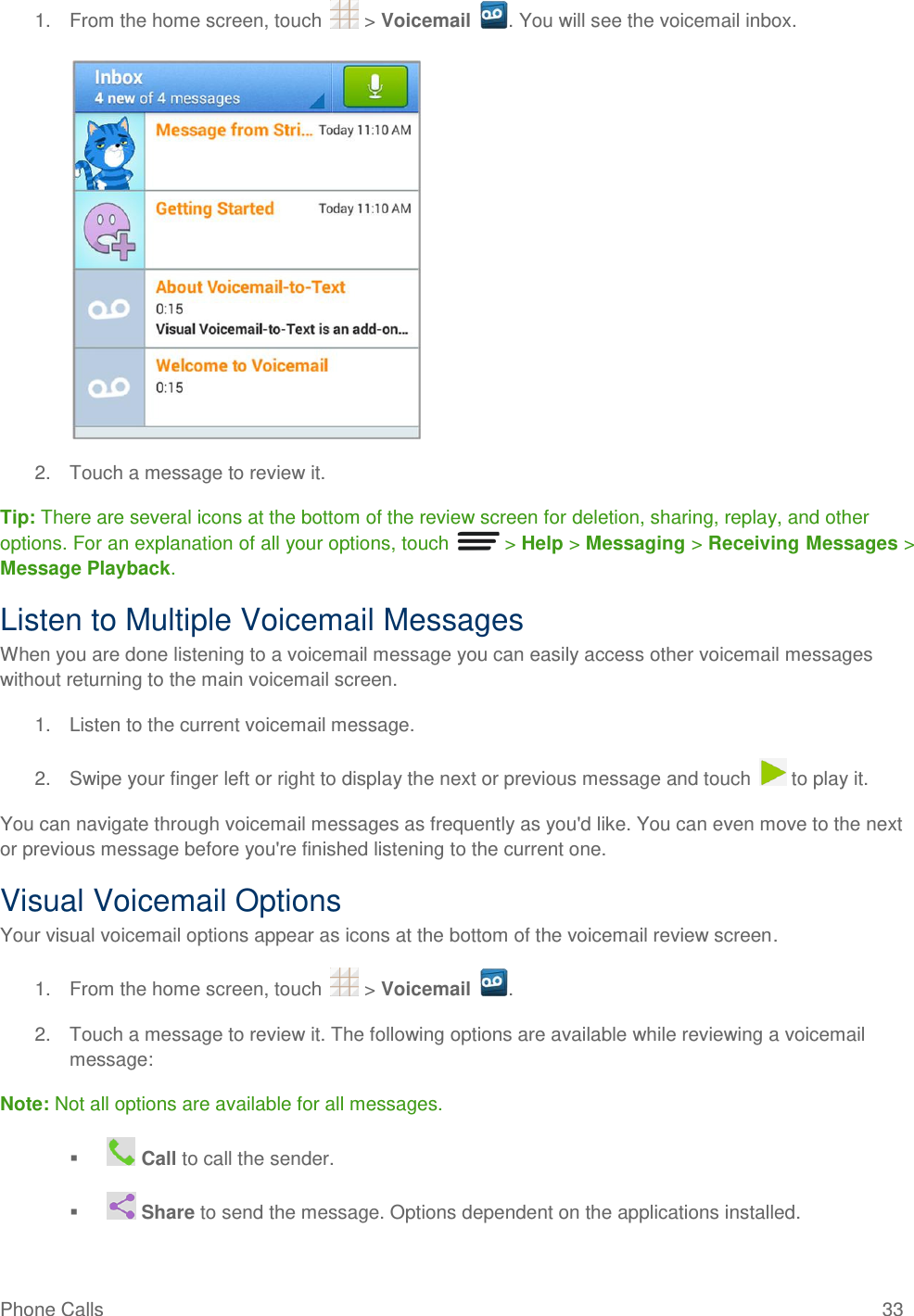 Phone Calls  33 1.  From the home screen, touch   &gt; Voicemail  . You will see the voicemail inbox.   2.  Touch a message to review it. Tip: There are several icons at the bottom of the review screen for deletion, sharing, replay, and other options. For an explanation of all your options, touch   &gt; Help &gt; Messaging &gt; Receiving Messages &gt; Message Playback. Listen to Multiple Voicemail Messages When you are done listening to a voicemail message you can easily access other voicemail messages without returning to the main voicemail screen. 1.  Listen to the current voicemail message. 2.  Swipe your finger left or right to display the next or previous message and touch   to play it. You can navigate through voicemail messages as frequently as you&apos;d like. You can even move to the next or previous message before you&apos;re finished listening to the current one. Visual Voicemail Options Your visual voicemail options appear as icons at the bottom of the voicemail review screen. 1.  From the home screen, touch   &gt; Voicemail  . 2.  Touch a message to review it. The following options are available while reviewing a voicemail message: Note: Not all options are available for all messages.    Call to call the sender.    Share to send the message. Options dependent on the applications installed. 