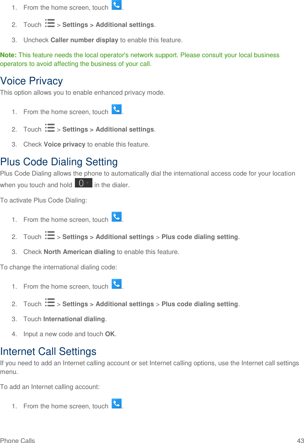 Phone Calls  43 1.  From the home screen, touch  . 2.  Touch   &gt; Settings &gt; Additional settings. 3.  Uncheck Caller number display to enable this feature. Note: This feature needs the local operator&apos;s network support. Please consult your local business operators to avoid affecting the business of your call. Voice Privacy This option allows you to enable enhanced privacy mode. 1.  From the home screen, touch  . 2.  Touch   &gt; Settings &gt; Additional settings. 3.  Check Voice privacy to enable this feature. Plus Code Dialing Setting Plus Code Dialing allows the phone to automatically dial the international access code for your location when you touch and hold   in the dialer. To activate Plus Code Dialing: 1.  From the home screen, touch  . 2.  Touch   &gt; Settings &gt; Additional settings &gt; Plus code dialing setting. 3.  Check North American dialing to enable this feature. To change the international dialing code: 1.  From the home screen, touch  . 2.  Touch   &gt; Settings &gt; Additional settings &gt; Plus code dialing setting. 3.  Touch International dialing. 4.  Input a new code and touch OK. Internet Call Settings If you need to add an Internet calling account or set Internet calling options, use the Internet call settings menu. To add an Internet calling account: 1.  From the home screen, touch  . 