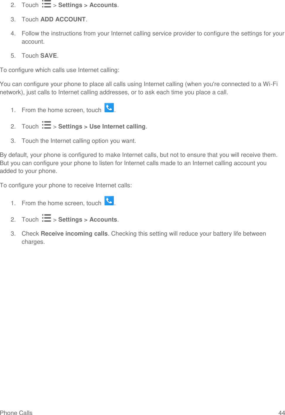 Phone Calls  44 2.  Touch   &gt; Settings &gt; Accounts. 3.  Touch ADD ACCOUNT. 4.  Follow the instructions from your Internet calling service provider to configure the settings for your account. 5.  Touch SAVE. To configure which calls use Internet calling: You can configure your phone to place all calls using Internet calling (when you&apos;re connected to a Wi-Fi network), just calls to Internet calling addresses, or to ask each time you place a call. 1.  From the home screen, touch  . 2.  Touch   &gt; Settings &gt; Use Internet calling. 3.  Touch the Internet calling option you want. By default, your phone is configured to make Internet calls, but not to ensure that you will receive them. But you can configure your phone to listen for Internet calls made to an Internet calling account you added to your phone. To configure your phone to receive Internet calls: 1.  From the home screen, touch  . 2.  Touch   &gt; Settings &gt; Accounts. 3.  Check Receive incoming calls. Checking this setting will reduce your battery life between charges.  