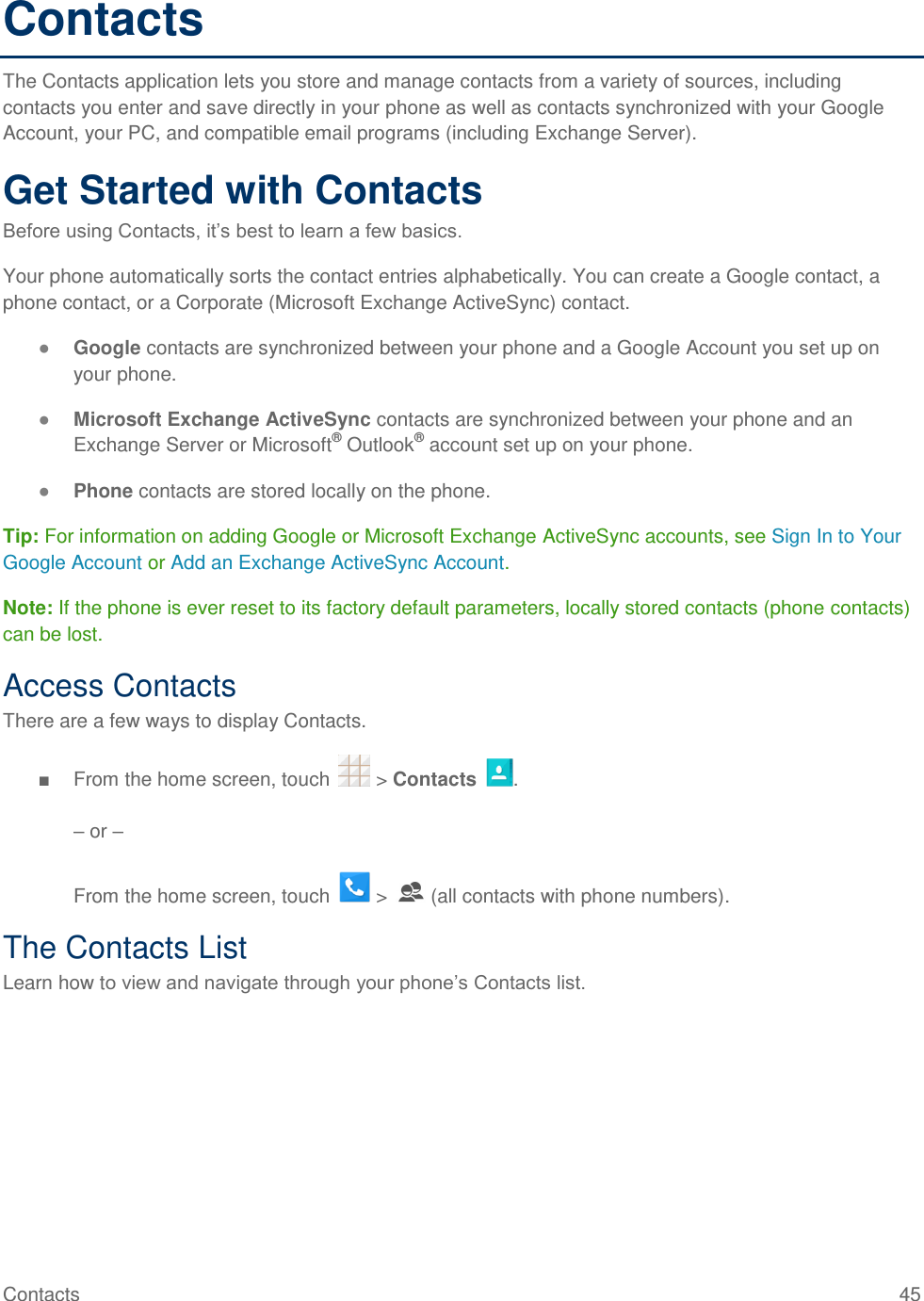 Contacts  45 Contacts The Contacts application lets you store and manage contacts from a variety of sources, including contacts you enter and save directly in your phone as well as contacts synchronized with your Google Account, your PC, and compatible email programs (including Exchange Server). Get Started with Contacts Before using Contacts, it’s best to learn a few basics. Your phone automatically sorts the contact entries alphabetically. You can create a Google contact, a phone contact, or a Corporate (Microsoft Exchange ActiveSync) contact. ● Google contacts are synchronized between your phone and a Google Account you set up on your phone. ● Microsoft Exchange ActiveSync contacts are synchronized between your phone and an Exchange Server or Microsoft® Outlook® account set up on your phone. ● Phone contacts are stored locally on the phone. Tip: For information on adding Google or Microsoft Exchange ActiveSync accounts, see Sign In to Your Google Account or Add an Exchange ActiveSync Account. Note: If the phone is ever reset to its factory default parameters, locally stored contacts (phone contacts) can be lost. Access Contacts There are a few ways to display Contacts. ■  From the home screen, touch   &gt; Contacts  .  – or –   From the home screen, touch   &gt;   (all contacts with phone numbers). The Contacts List Learn how to view and navigate through your phone’s Contacts list. 