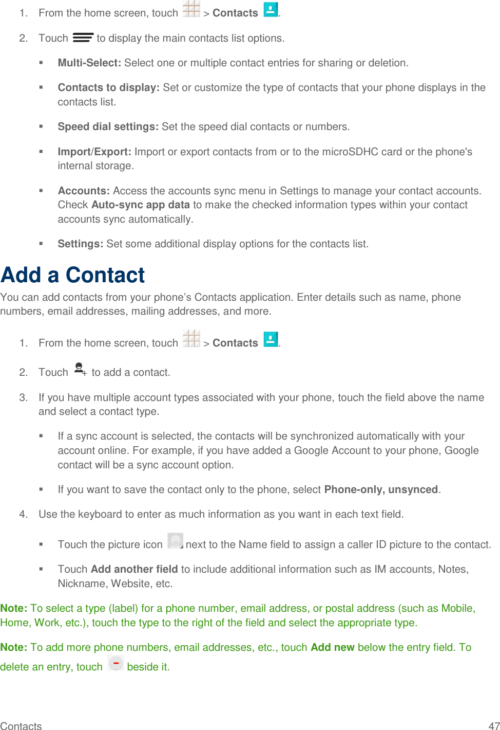 Contacts  47 1.  From the home screen, touch   &gt; Contacts  . 2.  Touch   to display the main contacts list options.  Multi-Select: Select one or multiple contact entries for sharing or deletion.  Contacts to display: Set or customize the type of contacts that your phone displays in the contacts list.  Speed dial settings: Set the speed dial contacts or numbers.  Import/Export: Import or export contacts from or to the microSDHC card or the phone&apos;s internal storage.  Accounts: Access the accounts sync menu in Settings to manage your contact accounts. Check Auto-sync app data to make the checked information types within your contact accounts sync automatically.  Settings: Set some additional display options for the contacts list. Add a Contact You can add contacts from your phone’s Contacts application. Enter details such as name, phone numbers, email addresses, mailing addresses, and more. 1.  From the home screen, touch   &gt; Contacts  . 2.  Touch   to add a contact. 3.  If you have multiple account types associated with your phone, touch the field above the name and select a contact type.   If a sync account is selected, the contacts will be synchronized automatically with your account online. For example, if you have added a Google Account to your phone, Google contact will be a sync account option.   If you want to save the contact only to the phone, select Phone-only, unsynced. 4.  Use the keyboard to enter as much information as you want in each text field.   Touch the picture icon   next to the Name field to assign a caller ID picture to the contact.   Touch Add another field to include additional information such as IM accounts, Notes, Nickname, Website, etc. Note: To select a type (label) for a phone number, email address, or postal address (such as Mobile, Home, Work, etc.), touch the type to the right of the field and select the appropriate type. Note: To add more phone numbers, email addresses, etc., touch Add new below the entry field. To delete an entry, touch   beside it. 