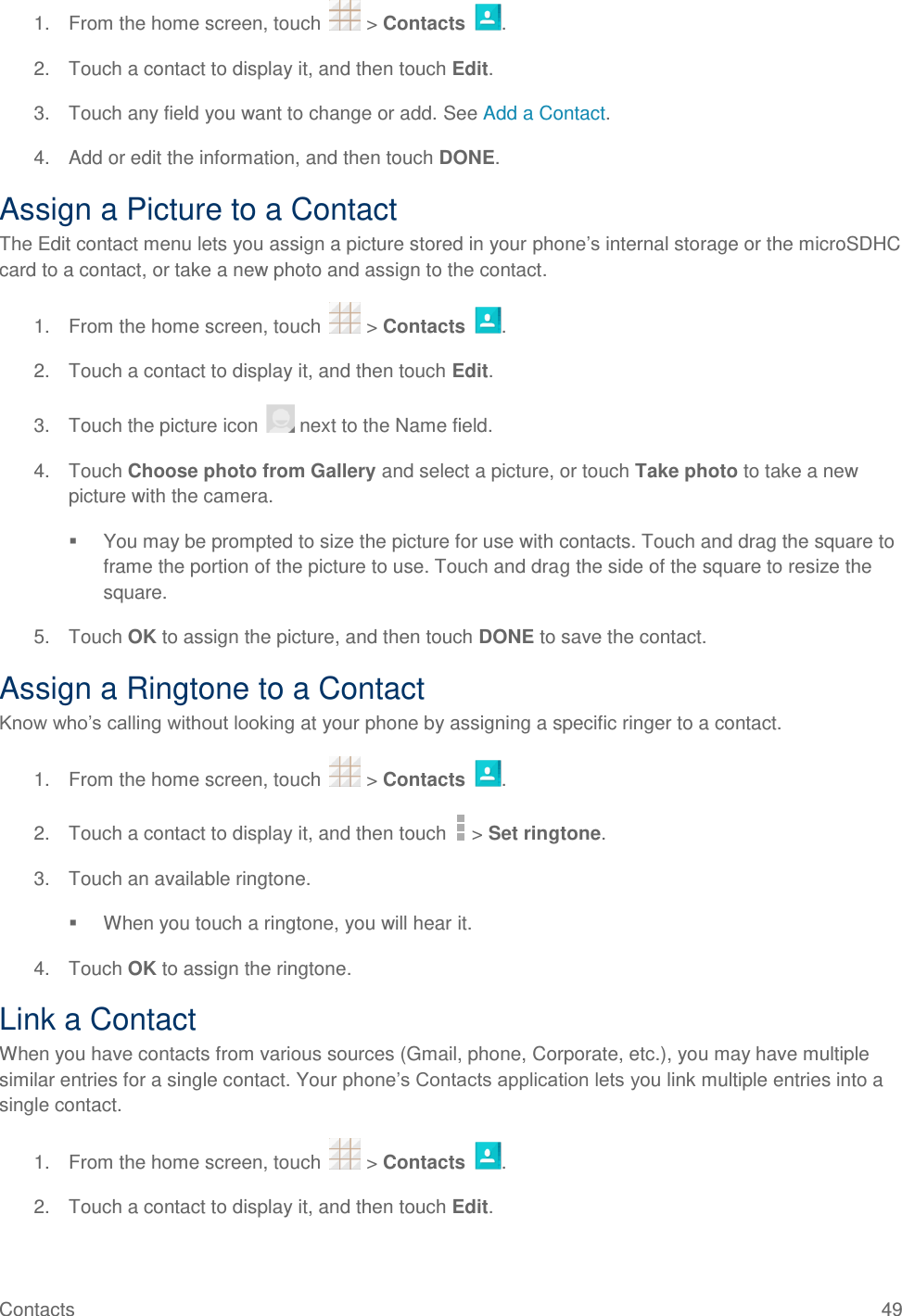 Contacts  49 1.  From the home screen, touch   &gt; Contacts  . 2.  Touch a contact to display it, and then touch Edit. 3.  Touch any field you want to change or add. See Add a Contact. 4.  Add or edit the information, and then touch DONE. Assign a Picture to a Contact The Edit contact menu lets you assign a picture stored in your phone’s internal storage or the microSDHC card to a contact, or take a new photo and assign to the contact. 1.  From the home screen, touch   &gt; Contacts  . 2.  Touch a contact to display it, and then touch Edit. 3.  Touch the picture icon   next to the Name field. 4.  Touch Choose photo from Gallery and select a picture, or touch Take photo to take a new picture with the camera.   You may be prompted to size the picture for use with contacts. Touch and drag the square to frame the portion of the picture to use. Touch and drag the side of the square to resize the square. 5.  Touch OK to assign the picture, and then touch DONE to save the contact. Assign a Ringtone to a Contact Know who’s calling without looking at your phone by assigning a specific ringer to a contact. 1.  From the home screen, touch   &gt; Contacts  . 2.  Touch a contact to display it, and then touch   &gt; Set ringtone. 3.  Touch an available ringtone.   When you touch a ringtone, you will hear it. 4.  Touch OK to assign the ringtone. Link a Contact When you have contacts from various sources (Gmail, phone, Corporate, etc.), you may have multiple similar entries for a single contact. Your phone’s Contacts application lets you link multiple entries into a single contact. 1.  From the home screen, touch   &gt; Contacts  . 2.  Touch a contact to display it, and then touch Edit. 