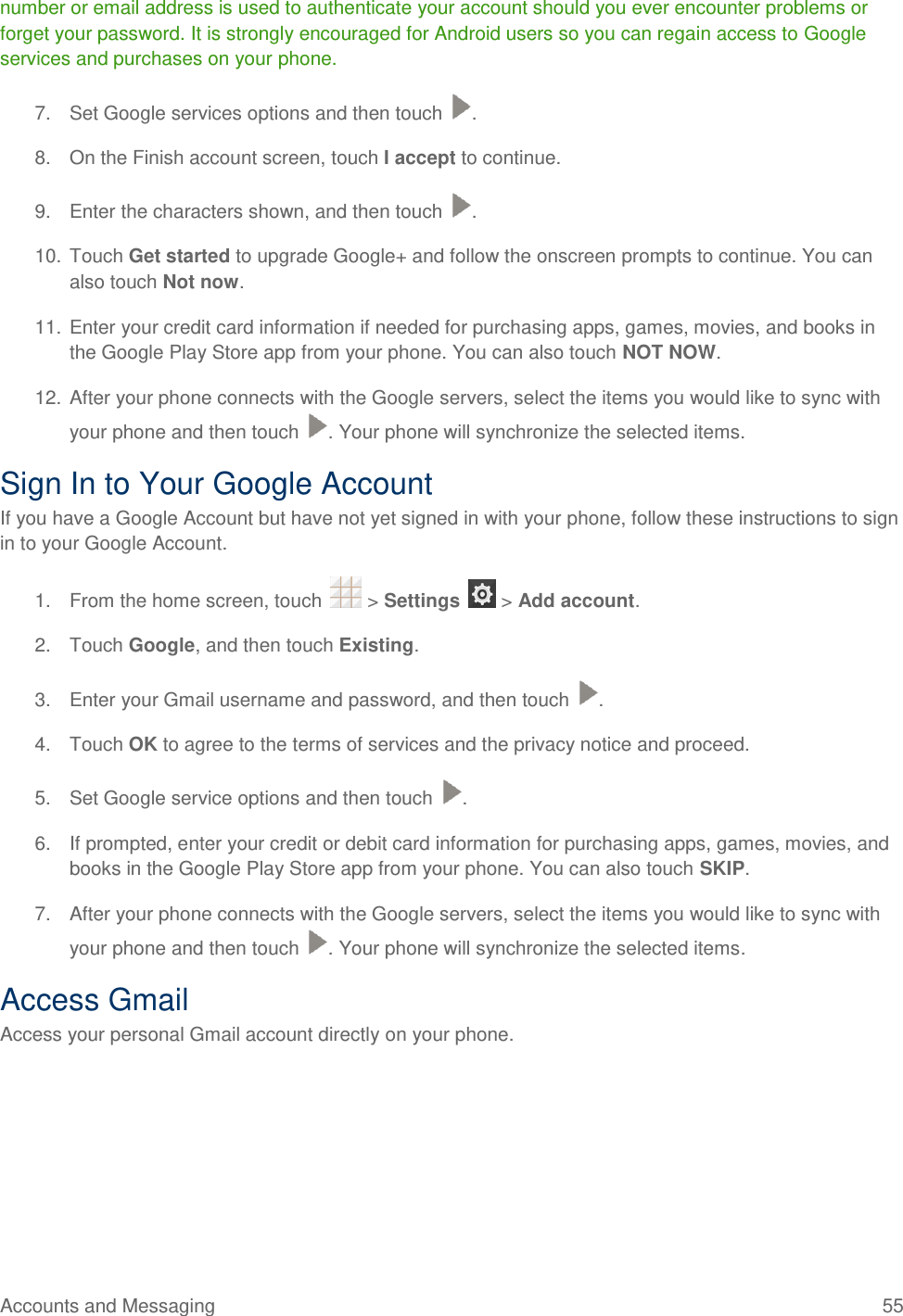 Accounts and Messaging  55 number or email address is used to authenticate your account should you ever encounter problems or forget your password. It is strongly encouraged for Android users so you can regain access to Google services and purchases on your phone. 7.  Set Google services options and then touch  . 8.  On the Finish account screen, touch I accept to continue. 9.  Enter the characters shown, and then touch  . 10. Touch Get started to upgrade Google+ and follow the onscreen prompts to continue. You can also touch Not now. 11. Enter your credit card information if needed for purchasing apps, games, movies, and books in the Google Play Store app from your phone. You can also touch NOT NOW. 12. After your phone connects with the Google servers, select the items you would like to sync with your phone and then touch  . Your phone will synchronize the selected items. Sign In to Your Google Account If you have a Google Account but have not yet signed in with your phone, follow these instructions to sign in to your Google Account. 1.  From the home screen, touch   &gt; Settings   &gt; Add account. 2.  Touch Google, and then touch Existing.  3.  Enter your Gmail username and password, and then touch  . 4.  Touch OK to agree to the terms of services and the privacy notice and proceed. 5.  Set Google service options and then touch  . 6.  If prompted, enter your credit or debit card information for purchasing apps, games, movies, and books in the Google Play Store app from your phone. You can also touch SKIP. 7.  After your phone connects with the Google servers, select the items you would like to sync with your phone and then touch  . Your phone will synchronize the selected items.  Access Gmail Access your personal Gmail account directly on your phone. 
