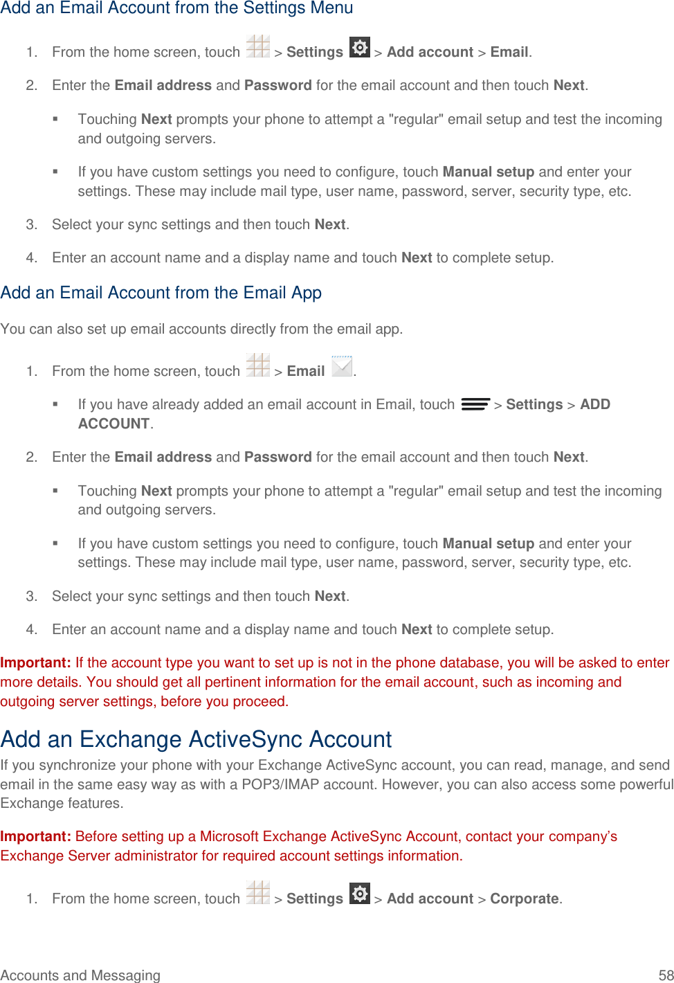 Accounts and Messaging  58 Add an Email Account from the Settings Menu 1.  From the home screen, touch   &gt; Settings   &gt; Add account &gt; Email. 2.  Enter the Email address and Password for the email account and then touch Next.   Touching Next prompts your phone to attempt a &quot;regular&quot; email setup and test the incoming and outgoing servers.    If you have custom settings you need to configure, touch Manual setup and enter your settings. These may include mail type, user name, password, server, security type, etc. 3.  Select your sync settings and then touch Next.  4.  Enter an account name and a display name and touch Next to complete setup. Add an Email Account from the Email App You can also set up email accounts directly from the email app. 1.  From the home screen, touch   &gt; Email  .   If you have already added an email account in Email, touch   &gt; Settings &gt; ADD ACCOUNT. 2.  Enter the Email address and Password for the email account and then touch Next.   Touching Next prompts your phone to attempt a &quot;regular&quot; email setup and test the incoming and outgoing servers.   If you have custom settings you need to configure, touch Manual setup and enter your settings. These may include mail type, user name, password, server, security type, etc. 3.  Select your sync settings and then touch Next.  4.  Enter an account name and a display name and touch Next to complete setup. Important: If the account type you want to set up is not in the phone database, you will be asked to enter more details. You should get all pertinent information for the email account, such as incoming and outgoing server settings, before you proceed. Add an Exchange ActiveSync Account If you synchronize your phone with your Exchange ActiveSync account, you can read, manage, and send email in the same easy way as with a POP3/IMAP account. However, you can also access some powerful Exchange features.  Important: Before setting up a Microsoft Exchange ActiveSync Account, contact your company’s Exchange Server administrator for required account settings information. 1.  From the home screen, touch   &gt; Settings   &gt; Add account &gt; Corporate. 