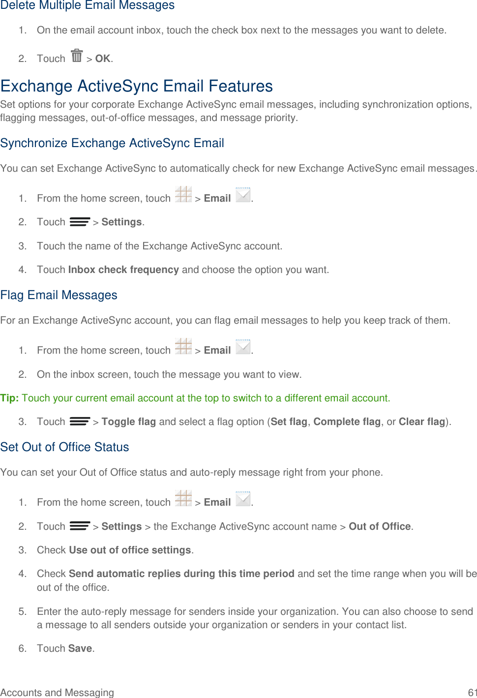 Accounts and Messaging  61 Delete Multiple Email Messages 1.  On the email account inbox, touch the check box next to the messages you want to delete. 2.  Touch   &gt; OK. Exchange ActiveSync Email Features Set options for your corporate Exchange ActiveSync email messages, including synchronization options, flagging messages, out-of-office messages, and message priority. Synchronize Exchange ActiveSync Email You can set Exchange ActiveSync to automatically check for new Exchange ActiveSync email messages. 1.  From the home screen, touch   &gt; Email  . 2.  Touch   &gt; Settings. 3.  Touch the name of the Exchange ActiveSync account. 4.  Touch Inbox check frequency and choose the option you want. Flag Email Messages For an Exchange ActiveSync account, you can flag email messages to help you keep track of them. 1.  From the home screen, touch   &gt; Email  . 2. On the inbox screen, touch the message you want to view. Tip: Touch your current email account at the top to switch to a different email account. 3.  Touch   &gt; Toggle flag and select a flag option (Set flag, Complete flag, or Clear flag). Set Out of Office Status You can set your Out of Office status and auto-reply message right from your phone. 1.  From the home screen, touch   &gt; Email  . 2.  Touch   &gt; Settings &gt; the Exchange ActiveSync account name &gt; Out of Office. 3.  Check Use out of office settings. 4.  Check Send automatic replies during this time period and set the time range when you will be out of the office. 5.  Enter the auto-reply message for senders inside your organization. You can also choose to send a message to all senders outside your organization or senders in your contact list. 6.  Touch Save. 