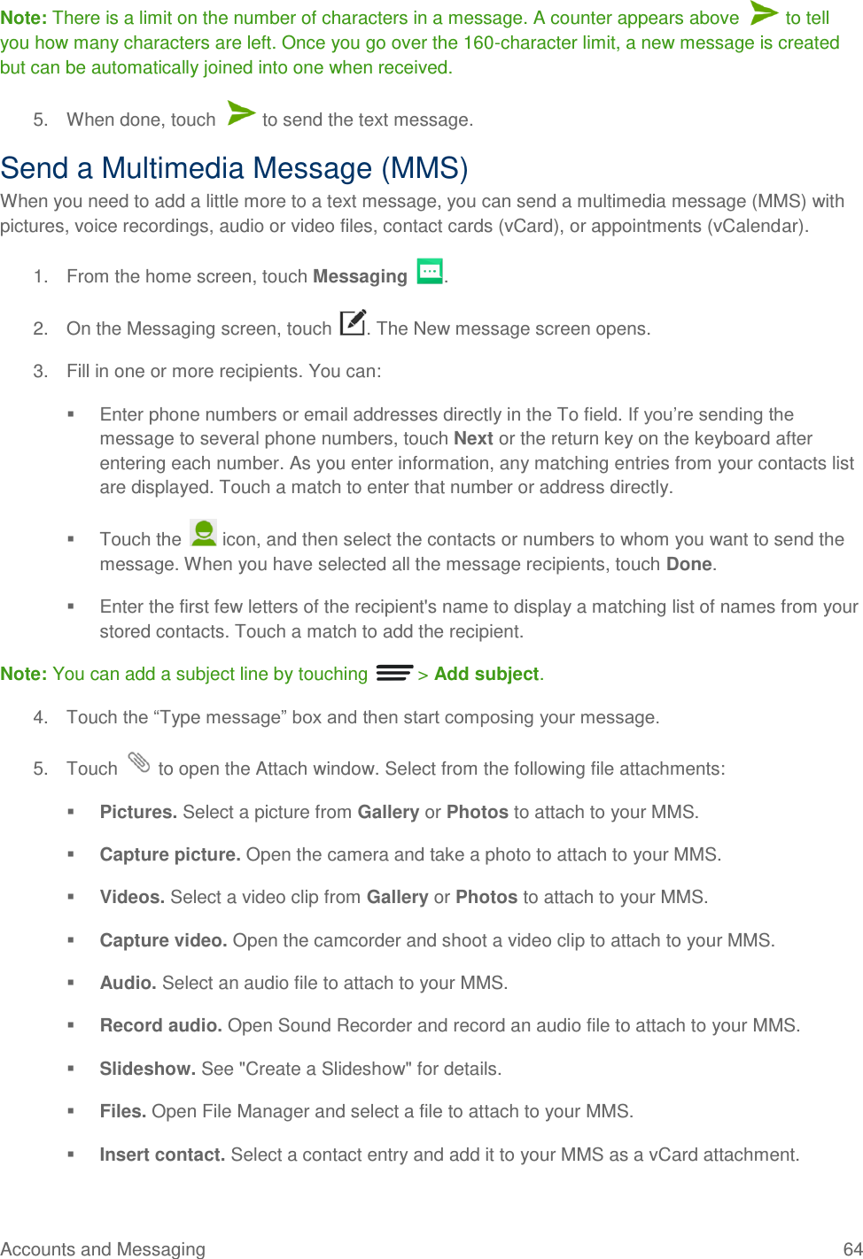 Accounts and Messaging  64 Note: There is a limit on the number of characters in a message. A counter appears above   to tell you how many characters are left. Once you go over the 160-character limit, a new message is created but can be automatically joined into one when received. 5.  When done, touch   to send the text message. Send a Multimedia Message (MMS) When you need to add a little more to a text message, you can send a multimedia message (MMS) with pictures, voice recordings, audio or video files, contact cards (vCard), or appointments (vCalendar). 1.  From the home screen, touch Messaging  . 2.  On the Messaging screen, touch  . The New message screen opens. 3.  Fill in one or more recipients. You can:   Enter phone numbers or email addresses directly in the To field. If you’re sending the message to several phone numbers, touch Next or the return key on the keyboard after entering each number. As you enter information, any matching entries from your contacts list are displayed. Touch a match to enter that number or address directly.   Touch the   icon, and then select the contacts or numbers to whom you want to send the message. When you have selected all the message recipients, touch Done.   Enter the first few letters of the recipient&apos;s name to display a matching list of names from your stored contacts. Touch a match to add the recipient. Note: You can add a subject line by touching   &gt; Add subject. 4.  Touch the ―Type message‖ box and then start composing your message. 5.  Touch   to open the Attach window. Select from the following file attachments:  Pictures. Select a picture from Gallery or Photos to attach to your MMS.  Capture picture. Open the camera and take a photo to attach to your MMS.  Videos. Select a video clip from Gallery or Photos to attach to your MMS.  Capture video. Open the camcorder and shoot a video clip to attach to your MMS.  Audio. Select an audio file to attach to your MMS.  Record audio. Open Sound Recorder and record an audio file to attach to your MMS.  Slideshow. See &quot;Create a Slideshow&quot; for details.  Files. Open File Manager and select a file to attach to your MMS.  Insert contact. Select a contact entry and add it to your MMS as a vCard attachment. 