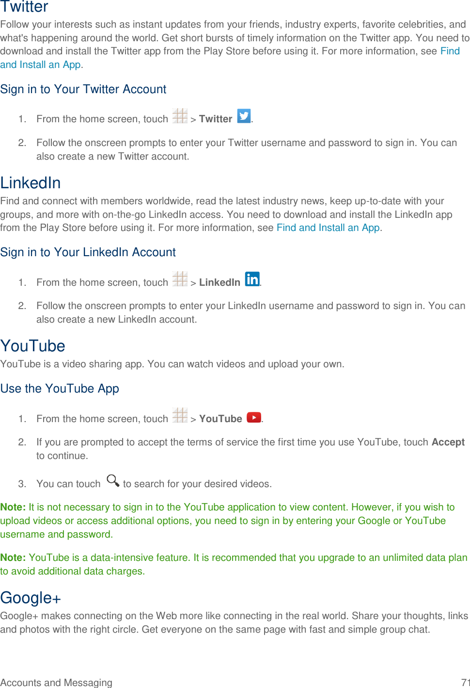 Accounts and Messaging  71 Twitter Follow your interests such as instant updates from your friends, industry experts, favorite celebrities, and what&apos;s happening around the world. Get short bursts of timely information on the Twitter app. You need to download and install the Twitter app from the Play Store before using it. For more information, see Find and Install an App. Sign in to Your Twitter Account  1.  From the home screen, touch   &gt; Twitter  . 2.  Follow the onscreen prompts to enter your Twitter username and password to sign in. You can also create a new Twitter account. LinkedIn Find and connect with members worldwide, read the latest industry news, keep up-to-date with your groups, and more with on-the-go LinkedIn access. You need to download and install the LinkedIn app from the Play Store before using it. For more information, see Find and Install an App. Sign in to Your LinkedIn Account  1.  From the home screen, touch   &gt; LinkedIn  . 2.  Follow the onscreen prompts to enter your LinkedIn username and password to sign in. You can also create a new LinkedIn account. YouTube YouTube is a video sharing app. You can watch videos and upload your own. Use the YouTube App 1.  From the home screen, touch   &gt; YouTube  . 2.  If you are prompted to accept the terms of service the first time you use YouTube, touch Accept to continue. 3.  You can touch   to search for your desired videos. Note: It is not necessary to sign in to the YouTube application to view content. However, if you wish to upload videos or access additional options, you need to sign in by entering your Google or YouTube username and password. Note: YouTube is a data-intensive feature. It is recommended that you upgrade to an unlimited data plan to avoid additional data charges. Google+ Google+ makes connecting on the Web more like connecting in the real world. Share your thoughts, links and photos with the right circle. Get everyone on the same page with fast and simple group chat. 