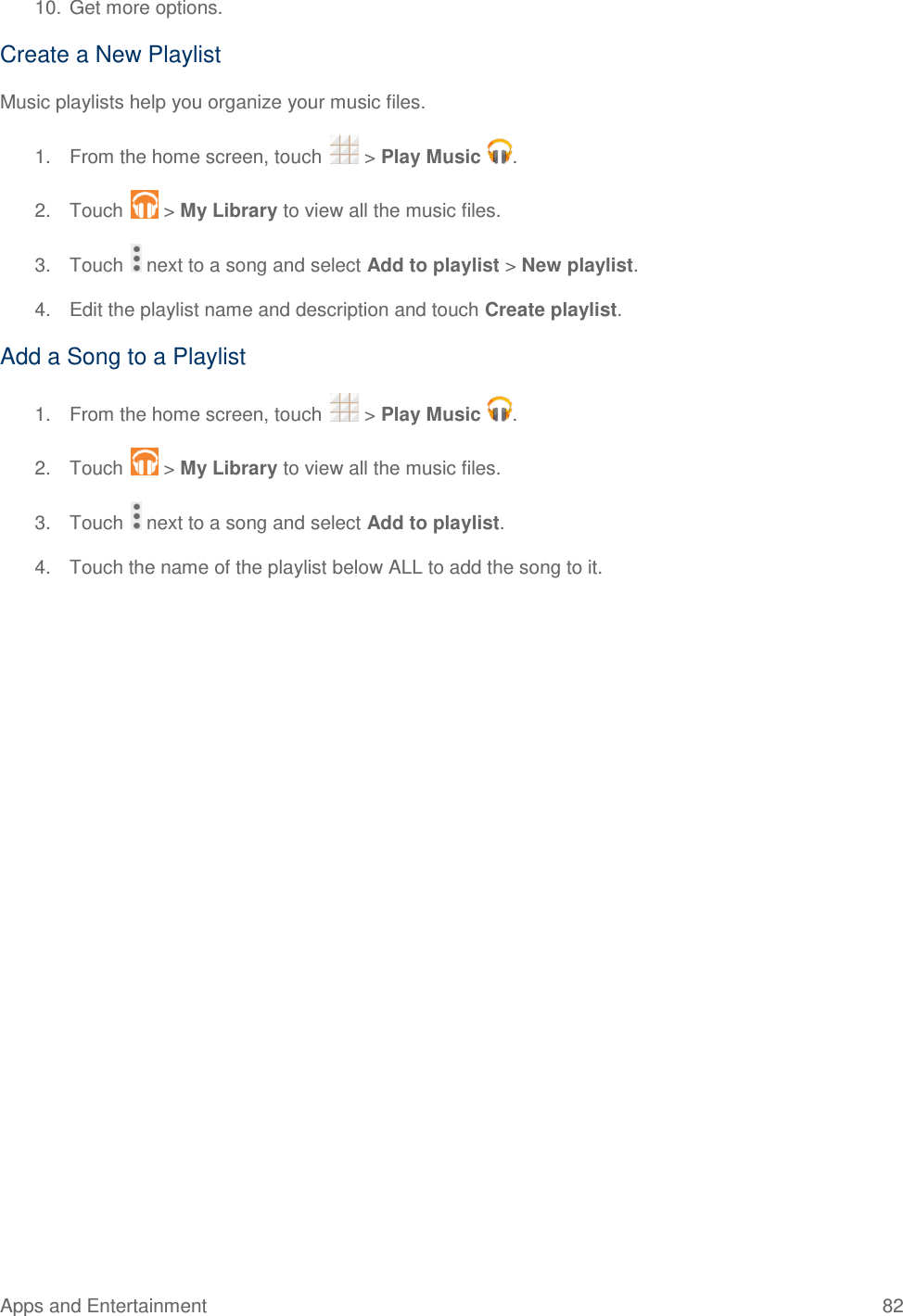 Apps and Entertainment  82   10. Get more options. Create a New Playlist Music playlists help you organize your music files. 1.  From the home screen, touch   &gt; Play Music  . 2.  Touch   &gt; My Library to view all the music files. 3.  Touch   next to a song and select Add to playlist &gt; New playlist. 4.  Edit the playlist name and description and touch Create playlist. Add a Song to a Playlist 1.  From the home screen, touch   &gt; Play Music  . 2.  Touch   &gt; My Library to view all the music files. 3.  Touch   next to a song and select Add to playlist. 4.  Touch the name of the playlist below ALL to add the song to it. 