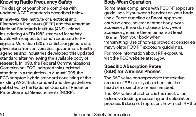 10O mm 10 Important Safety InformationKnowing Radio Frequency SafetyThe design of your phone complies with updated NCRP standards described below.In 1991–92, the Institute of Electrical and Electronics Engineers (IEEE) and the American National Standards Institute (ANSI) joined in updating ANSI’s 1982 standard for safety levels with respect to human exposure to RF signals. More than 120 scientists, engineers and physicians from universities, government health agencies and industries developed this updated standard after reviewing the available body of research. In 1993, the Federal Communications Commission (FCC) adopted this updated standard in a regulation. In August 1996, the FCC adopted hybrid standard consisting of the existing ANSI/IEEE standard and the guidelines published by the National Council of Radiation Protection and Measurements (NCRP).Body-Worn OperationTo maintain compliance with FCC RF exposure guidelines, if you wear a handset on your body, use a Boost-supplied or Boost-approved carrying case, holster or other body-worn accessory. If you do not use a body-worn accessory, ensure the antenna is at least  from your body when transmitting. Use of non-approved accessories may violate FCC RF exposure guidelines. For more information about RF exposure, visit the FCC website at fcc.gov. Specific Absorption Rates (SAR) for WirelessPhonesThe SAR value corresponds to the relative amount of RF energy absorbed into the head of a user of a wireless handset.The SAR value of a phone is the result of an extensive testing, measuring and calculation process. It does not represent how much RF the 