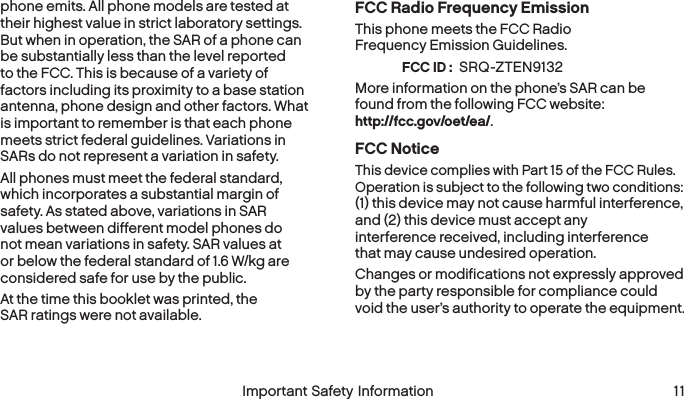 FCC ID : 10 Important Safety Information  Important Safety Information  11phone emits. All phone models are tested at their highest value in strict laboratory settings. But when in operation, the SAR of a phone can be substantially less than the level reported to the FCC. This is because of a variety of factors including its proximity to a base station antenna, phone design and other factors. What is important to remember is that each phone meets strict federal guidelines. Variations in SARs do not represent a variation in safety. All phones must meet the federal standard, which incorporates a substantial margin of safety. As stated above, variations in SAR values between different model phones do not mean variations in safety. SAR values at or below the federal standard of 1.6 W/kg are considered safe for use by the public. At the time this booklet was printed, the SAR ratings were not available.FCC Radio Frequency EmissionThis phone meets the FCC Radio Frequency Emission Guidelines.  SRQ-ZTEN9132 More information on the phone’s SAR can be found from the following FCC website:  http://fcc.gov/oet/ea/.FCC NoticeThis device complies with Part 15 of the FCC Rules. Operation is subject to the following two conditions:  (1) this device may not cause harmful interference,  and (2) this device must accept any interference received, including interference that may cause undesired operation.Changes or modifications not expressly approved by the party responsible for compliance could void the user’s authority to operate the equipment.