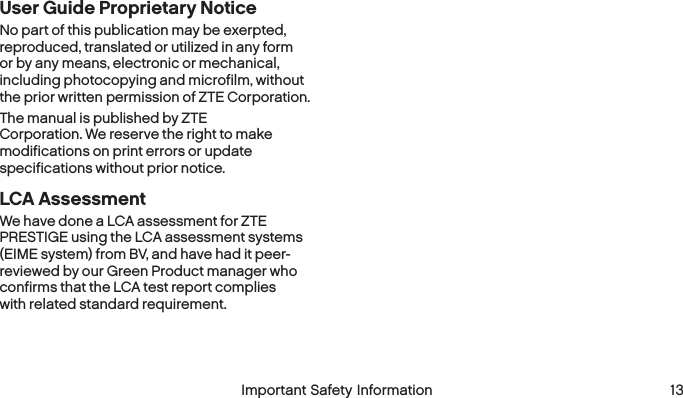  12 Important Safety Information  Important Safety Information  13User Guide Proprietary NoticeNo part of this publication may be exerpted, reproduced, translated or utilized in any form or by any means, electronic or mechanical, including photocopying and microfilm, without the prior written permission of ZTE Corporation.The manual is published by ZTE Corporation. We reserve the right to make modifications on print errors or update specifications without prior notice.LCA AssessmentWe have done a LCA assessment for ZTE PRESTIGE using the LCA assessment systems (EIME system) from BV, and have had it peer-reviewed by our Green Product manager who confirms that the LCA test report complies with related standard requirement.
