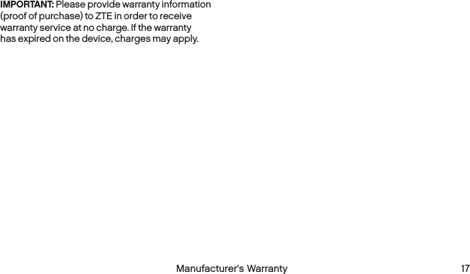  16 Manufacturer&apos;s Warranty  Manufacturer&apos;s Warranty 17IMPORTANT: Please provide warranty information (proof of purchase) to ZTE in order to receive warranty service at no charge. If the warranty has expired on the device, charges may apply.