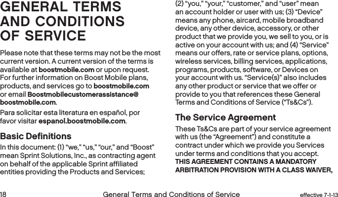 18 General Terms and Conditions of Service  effective 7-1-13GENERAL TERMS AND CONDITIONS OFSERVICEPlease note that these terms may not be the most current version. A current version of the terms is available at boostmobile.com or upon request. For further information on Boost Mobile plans, products, and services go to boostmobile.com or email Boostmobilecustomerassistance@boostmobile.com.Para solicitar esta literatura en español, por favor visitar espanol.boostmobile.com.Basic DefinitionsIn this document: (1) “we,” “us,” “our,” and “Boost” mean Sprint Solutions, Inc., as contracting agent on behalf of the applicable Sprint affiliated entities providing the Products and Services; (2) “you,” “your,” “customer,” and “user” mean an account holder or user with us; (3) “Device” means any phone, aircard, mobile broadband device, any other device, accessory, or other product that we provide you, we sell to you, or is active on your account with us; and (4) “Service” means our offers, rate or service plans, options, wireless services, billing services, applications, programs, products, software, or Devices on your account with us. “Service(s)” also includes any other product or service that we offer or provide to you that references these General Terms and Conditions of Service (“Ts&amp;Cs”).The Service AgreementThese Ts&amp;Cs are part of your service agreement with us (the “Agreement”) and constitute a contract under which we provide you Services under terms and conditions that you accept. THIS AGREEMENT CONTAINS A MANDATORY ARBITRATION PROVISION WITH A CLASS WAIVER, 