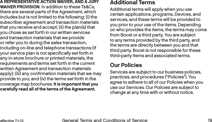  18 General Terms and Conditions of Service  effective 7-1-13 eﬀective 7-1-13  General Terms and Conditions of Service 19A REPRESENTATIVE ACTION WAIVER, AND A JURY WAIVER PROVISION. In addition to these Ts&amp;Cs, there are several parts of the Agreement, which includes but is not limited to the following: (i) the subscriber agreement and transaction materials that you receive and accept; (ii) the plan(s) that you chose as set forth in our written services and transaction materials that we provide or refer you to during the sales transaction, including on-line and telephone transactions (if your service plan is not specifically set forth in any in-store brochure or printed materials, the requirements and terms set forth in the current written Agreement and transaction materials apply); (iii) any confirmation materials that we may provide to you; and (iv) the terms set forth in the coverage map brochures. It is important that you carefully read all of the terms of the Agreement.Additional TermsAdditional terms will apply when you use certain applications, programs, Devices, and services, and these terms will be provided to you prior to your use of the items. Depending on who provides the items, the terms may come from Boost or a third party. You are subject to any terms provided by the third party, and the terms are directly between you and that third party. Boost is not responsible for these third-party items and associated terms. Our PoliciesServices are subject to our business policies, practices, and procedures (“Policies”). You agree to adhere to all of our Policies when you use our Services. Our Policies are subject to change at any time with or without notice.