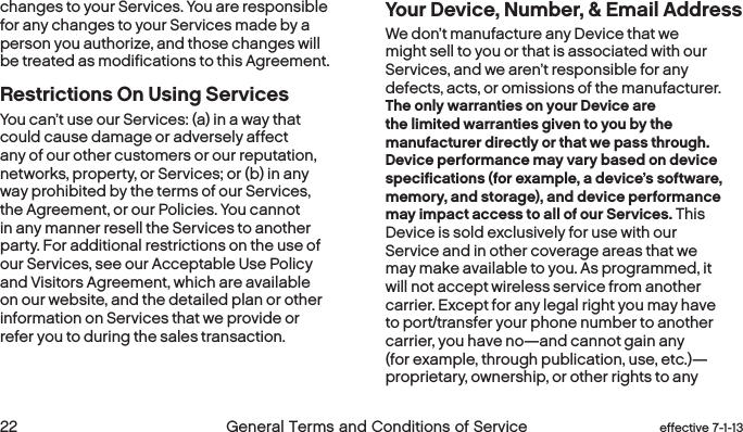  22 General Terms and Conditions of Service  effective 7-1-13changes to your Services. You are responsible for any changes to your Services made by a person you authorize, and those changes will be treated as modifications to this Agreement.Restrictions On Using ServicesYou can’t use our Services: (a) in a way that could cause damage or adversely affect any of our other customers or our reputation, networks, property, or Services; or (b) in any way prohibited by the terms of our Services, the Agreement, or our Policies. You cannot in any manner resell the Services to another party. For additional restrictions on the use of our Services, see our Acceptable Use Policy and Visitors Agreement, which are available on our website, and the detailed plan or other information on Services that we provide or refer you to during the sales transaction.Your Device, Number, &amp; Email Address  We don’t manufacture any Device that we might sell to you or that is associated with our Services, and we aren’t responsible for any defects, acts, or omissions of the manufacturer. The only warranties on your Device are the limited warranties given to you by the manufacturer directly or that we pass through. Device performance may vary based on device specifications (for example, a device’s software, memory, and storage), and device performance may impact access to all of our Services. This Device is sold exclusively for use with our Service and in other coverage areas that we may make available to you. As programmed, it will not accept wireless service from another carrier. Except for any legal right you may have to port/transfer your phone number to another carrier, you have no—and cannot gain any (for example, through publication, use, etc.)—proprietary, ownership, or other rights to any 