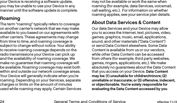  24 General Terms and Conditions of Service  effective 7-1-13your Device is receiving a software update, you may be unable to use your Device in any manner until the software update is complete.RoamingThe term “roaming” typically refers to coverage on another carrier’s network that we may make available to you based on our agreements with other carriers. These agreements may change from time to time, and roaming coverage is subject to change without notice. Your ability to receive roaming coverage depends on the radio transmissions your Device can pick up and the availability of roaming coverage. We make no guarantee that roaming coverage will be available. Roaming coverage may exist both within and outside our network coverage areas. Your Device will generally indicate when you’re roaming. Depending on your Services, separate charges or limits on the amount of minutes used while roaming may apply. Certain Services may not be available or work the same when roaming (for example, data Services, voicemail, call waiting, etc.).  For information on whether roaming applies, see your service plan details.About Data Services &amp; ContentOur data Services and your Device may allow you to access the Internet, text, pictures, video, games, graphics, music, email, applications, sound, and other materials (“Data Content”) or send Data Content elsewhere. Some Data Content is available from us or our vendors, while other Data Content can be accessed from others (for example, third party websites, games, ringers, applications, etc.). We make absolutely no guarantees about the Data Content that you access on your Device. Data Content may be: (1) unsuitable for children/minors; (2) unreliable or inaccurate; or (3) offensive, indecent, or objectionable. You’re solely responsible for evaluating the Data Content accessed by you 