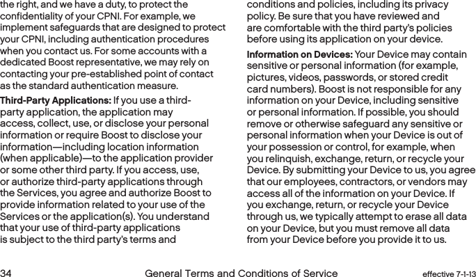  34 General Terms and Conditions of Service  effective 7-1-13the right, and we have a duty, to protect the confidentiality of your CPNI. For example, we implement safeguards that are designed to protect your CPNI, including authentication procedures when you contact us. For some accounts with a dedicated Boost representative, we may rely on contacting your pre-established point of contact as the standard authentication measure.Third-Party Applications: If you use a third-party application, the application may access, collect, use, or disclose your personal information or require Boost to disclose your information—including location information (when applicable)—to the application provider or some other third party. If you access, use, or authorize third-party applications through the Services, you agree and authorize Boost to provide information related to your use of the Services or the application(s). You understand that your use of third-party applications is subject to the third party’s terms and conditions and policies, including its privacy policy. Be sure that you have reviewed and are comfortable with the third party’s policies before using its application on your device.Information on Devices: Your Device may contain sensitive or personal information (for example, pictures, videos, passwords, or stored credit card numbers). Boost is not responsible for any information on your Device, including sensitive or personal information. If possible, you should remove or otherwise safeguard any sensitive or personal information when your Device is out of your possession or control, for example, when you relinquish, exchange, return, or recycle your Device. By submitting your Device to us, you agree that our employees, contractors, or vendors may access all of the information on your Device. If you exchange, return, or recycle your Device through us, we typically attempt to erase all data on your Device, but you must remove all data from your Device before you provide it to us.