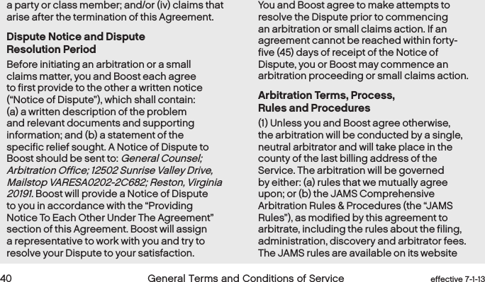  40 General Terms and Conditions of Service  effective 7-1-13a party or class member; and/or (iv) claims that arise after the termination of this Agreement.Dispute Notice and Dispute Resolution PeriodBefore initiating an arbitration or a small claims matter, you and Boost each agree to first provide to the other a written notice (“Notice of Dispute”), which shall contain: (a) a written description of the problem and relevant documents and supporting information; and (b) a statement of the specific relief sought. A Notice of Dispute to Boost should be sent to: General Counsel; Arbitration Office; 12502 Sunrise Valley Drive, Mailstop VARESA0202-2C682; Reston, Virginia 20191. Boost will provide a Notice of Dispute to you in accordance with the “Providing Notice To Each Other Under The Agreement” section of this Agreement. Boost will assign a representative to work with you and try to resolve your Dispute to your satisfaction. You and Boost agree to make attempts to resolve the Dispute prior to commencing an arbitration or small claims action. If an agreement cannot be reached within forty-five (45) days of receipt of the Notice of Dispute, you or Boost may commence an arbitration proceeding or small claims action.  Arbitration Terms, Process, Rules and Procedures(1) Unless you and Boost agree otherwise, the arbitration will be conducted by a single, neutral arbitrator and will take place in the county of the last billing address of the Service. The arbitration will be governed by either: (a) rules that we mutually agree upon; or (b) the JAMS Comprehensive Arbitration Rules &amp; Procedures (the “JAMS Rules”), as modified by this agreement to arbitrate, including the rules about the filing, administration, discovery and arbitrator fees. The JAMS rules are available on its website 