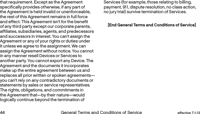  44 General Terms and Conditions of Service  effective 7-1-13that requirement. Except as the Agreement specifically provides otherwise, if any part of the Agreement is held invalid or unenforceable, the rest of this Agreement remains in full force and effect. This Agreement isn’t for the benefit of any third party except our corporate parents, affiliates, subsidiaries, agents, and predecessors and successors in interest. You can’t assign the Agreement or any of your rights or duties under it unless we agree to the assignment. We can assign the Agreement without notice. You cannot in any manner resell Devices or Services to another party. You cannot export any Device. The Agreement and the documents it incorporates make up the entire agreement between us and replaces all prior written or spoken agreements—you can’t rely on any contradictory documents or statements by sales or service representatives. The rights, obligations, and commitments in the Agreement that—by their nature—would logically continue beyond the termination of Services (for example, those relating to billing, payment, 911, dispute resolution, no class action, no jury trial) survive termination of Services.[End General Terms and Conditions of Service]