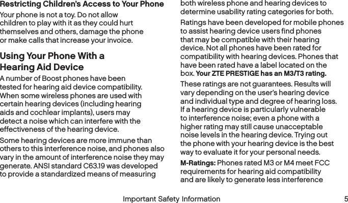  4 Important Safety Information  Important Safety Information  5Restricting Children’s Access to Your PhoneYour phone is not a toy. Do not allow children to play with it as they could hurt themselves and others, damage the phone or make calls that increase your invoice.Using Your Phone With a Hearing AidDeviceA number of Boost phones have been tested for hearing aid device compatibility. When some wireless phones are used with certain hearing devices (including hearing aids and cochlear implants), users may detect a noise which can interfere with the effectiveness of the hearingdevice.Some hearing devices are more immune than others to this interference noise, and phones also vary in the amount of interference noise they may generate. ANSI standard C63.19 was developed to provide a standardized means of measuring both wireless phone and hearing devices to determine usability rating categories for both.Ratings have been developed for mobile phones to assist hearing device users find phones that may be compatible with their hearing device. Not all phones have been rated for compatibility with hearing devices. Phones that have been rated have a label located on the box. Your ZTE PRESTIGE has an M3/T3 rating.These ratings are not guarantees. Results will vary depending on the user’s hearing device and individual type and degree of hearing loss. If a hearing device is particularly vulnerable to interference noise; even a phone with a higher rating may still cause unacceptable noise levels in the hearing device. Trying out the phone with your hearing device is the best way to evaluate it for your personal needs.M-Ratings: Phones rated M3 or M4 meet FCC requirements for hearing aid compatibility and are likely to generate less interference 