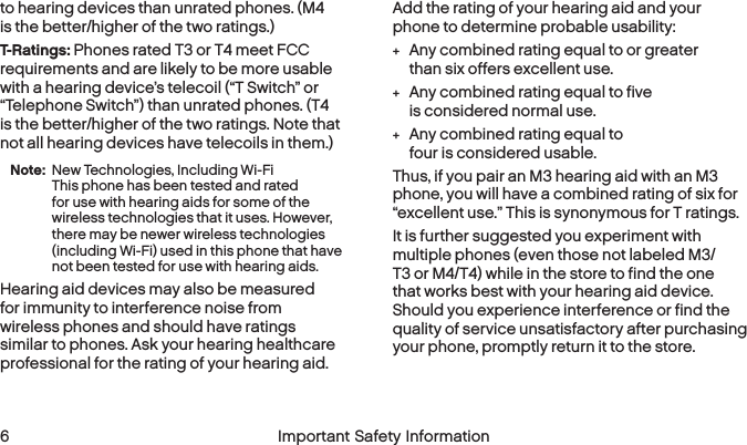  6 Important Safety Informationto hearing devices than unrated phones. (M4 is the better/higher of the two ratings.)T-Ratings: Phones rated T3 or T4 meet FCC requirements and are likely to be more usable with a hearing device’s telecoil (“T Switch” or “Telephone Switch”) than unrated phones. (T4 is the better/higher of the two ratings. Note that not all hearing devices have telecoils in them.)Note:  New Technologies, Including Wi-Fi  This phone has been tested and rated for use with hearing aids for some of the wireless technologies that it uses. However, there may be newer wireless technologies (including Wi-Fi) used in this phone that have not been tested for use with hearing aids.Hearing aid devices may also be measured for immunity to interference noise from wireless phones and should have ratings similar to phones. Ask your hearing healthcare professional for the rating of your hearing aid. Add the rating of your hearing aid and your phone to determine probable usability: +Any combined rating equal to or greater than six offers excellent use. +Any combined rating equal to five is considered normal use. +Any combined rating equal to four is consideredusable.Thus, if you pair an M3 hearing aid with an M3 phone, you will have a combined rating of six for “excellent use.” This is synonymous for T ratings.It is further suggested you experiment with multiple phones (even those not labeled M3/T3 or M4/T4) while in the store to find the one that works best with your hearing aid device. Should you experience interference or find the quality of service unsatisfactory after purchasing your phone, promptly return it to the store. 