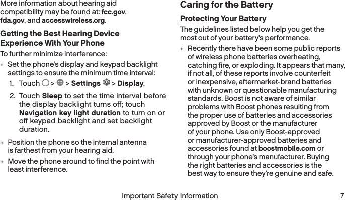  6 Important Safety Information  Important Safety Information  7More information about hearing aid compatibility may be found at: fcc.gov, fda.gov, and accesswireless.org.Getting the Best Hearing Device Experience With Your PhoneTo further minimize interference: +Set the phone’s display and keypad backlight settings to ensure the minimum time interval:1.  Touch   &gt;   &gt; Settings   &gt; Display.2.  Touch Sleep to set the time interval before the display backlight turns oﬀ; touch Navigation key light duration to turn on or oﬀ keypad backlight and set backlight duration. +Position the phone so the internal antenna is farthest from your hearing aid. +Move the phone around to find the point with least interference.Caring for the BatteryProtecting Your BatteryThe guidelines listed below help you get the most out of your battery’s performance. +Recently there have been some public reports of wireless phone batteries overheating, catching fire, or exploding. It appears that many, if not all, of these reports involve counterfeit or inexpensive, aftermarket-brand batteries with unknown or questionable manufacturing standards. Boost is not aware of similar problems with Boost phones resulting from the proper use of batteries and accessories approved by Boost or the manufacturer of your phone. Use only Boost-approved or manufacturer-approved batteries and accessories found at boostmobile.com or through your phone’s manufacturer. Buying theright batteries and accessories is the bestway to ensure they’re genuine and safe.