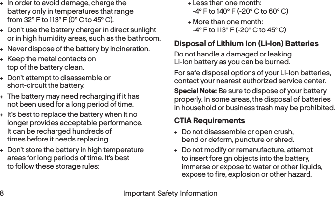  8 Important Safety Information +In order to avoid damage, charge the battery only in temperatures that range from 32° F to 113° F (0° C to 45° C). +Don’t use the battery charger in direct sunlight or in high humidity areas, such as the bathroom. +Never dispose of the battery by incineration. +Keep the metal contacts on top of the batteryclean. +Don’t attempt to disassemble or short-circuit the battery. +The battery may need recharging if it has not been used for a long period of time. +It’s best to replace the battery when it no longer provides acceptable performance. It can be recharged hundreds of times before it needsreplacing. +Don’t store the battery in high temperature areas for long periods of time. It’s best to follow these storage rules: +Less than one month: -4° F to 140° F (-20° C to 60° C) +More than one month: -4° F to 113° F (-20° C to 45° C)Disposal of Lithium Ion (Li-Ion) BatteriesDo not handle a damaged or leaking Li-Ion battery as you can be burned.For safe disposal options of your Li-Ion batteries, contact your nearest authorized service center.Special Note: Be sure to dispose of your battery properly. In some areas, the disposal of batteries in household or business trash may be prohibited.CTIA Requirements +Do not disassemble or open crush, bend or deform, puncture or shred. +Do not modify or remanufacture, attempt to insert foreign objects into the battery, immerse or expose to water or other liquids, expose to fire, explosion or other hazard.