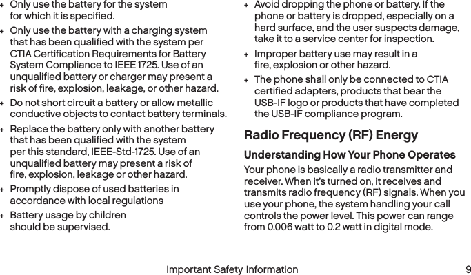  8 Important Safety Information  Important Safety Information  9 +Only use the battery for the system for which it is specified. +Only use the battery with a charging system that has been qualified with the system per CTIA Certification Requirements for Battery System Compliance to IEEE 1725. Use of an unqualified battery or charger may present a risk of fire, explosion, leakage, or other hazard. +Do not short circuit a battery or allow metallic conductive objects to contact battery terminals. +Replace the battery only with another battery that has been qualified with the system per this standard, IEEE-Std-1725. Use of an unqualified battery may present a risk of fire, explosion, leakage or other hazard. +Promptly dispose of used batteries in accordance with local regulations +Battery usage by children should be supervised. +Avoid dropping the phone or battery. If the phone or battery is dropped, especially on a hard surface, and the user suspects damage, take it to a service center for inspection. +Improper battery use may result in a fire, explosion or other hazard. +The phone shall only be connected to CTIA certified adapters, products that bear the USB-IF logo or products that have completed the USB-IF compliance program.Radio Frequency (RF) EnergyUnderstanding How Your Phone OperatesYour phone is basically a radio transmitter and receiver. When it’s turned on, it receives and transmits radio frequency (RF) signals. When you use your phone, the system handling your call controls the power level. This power can range from 0.006 watt to 0.2 watt in digital mode.