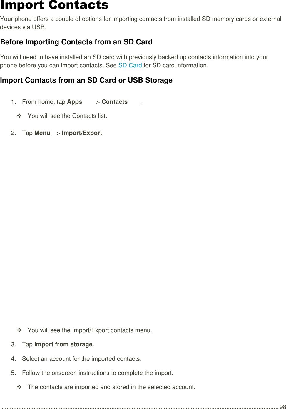  .................................................................................................................................................................... 98 Import Contacts Your phone offers a couple of options for importing contacts from installed SD memory cards or external devices via USB. Before Importing Contacts from an SD Card You will need to have installed an SD card with previously backed up contacts information into your phone before you can import contacts. See SD Card for SD card information. Import Contacts from an SD Card or USB Storage 1.  From home, tap Apps   &gt; Contacts .    You will see the Contacts list. 2.  Tap Menu   &gt; Import/Export.     You will see the Import/Export contacts menu. 3.  Tap Import from storage.  4.  Select an account for the imported contacts. 5.  Follow the onscreen instructions to complete the import.   The contacts are imported and stored in the selected account. 