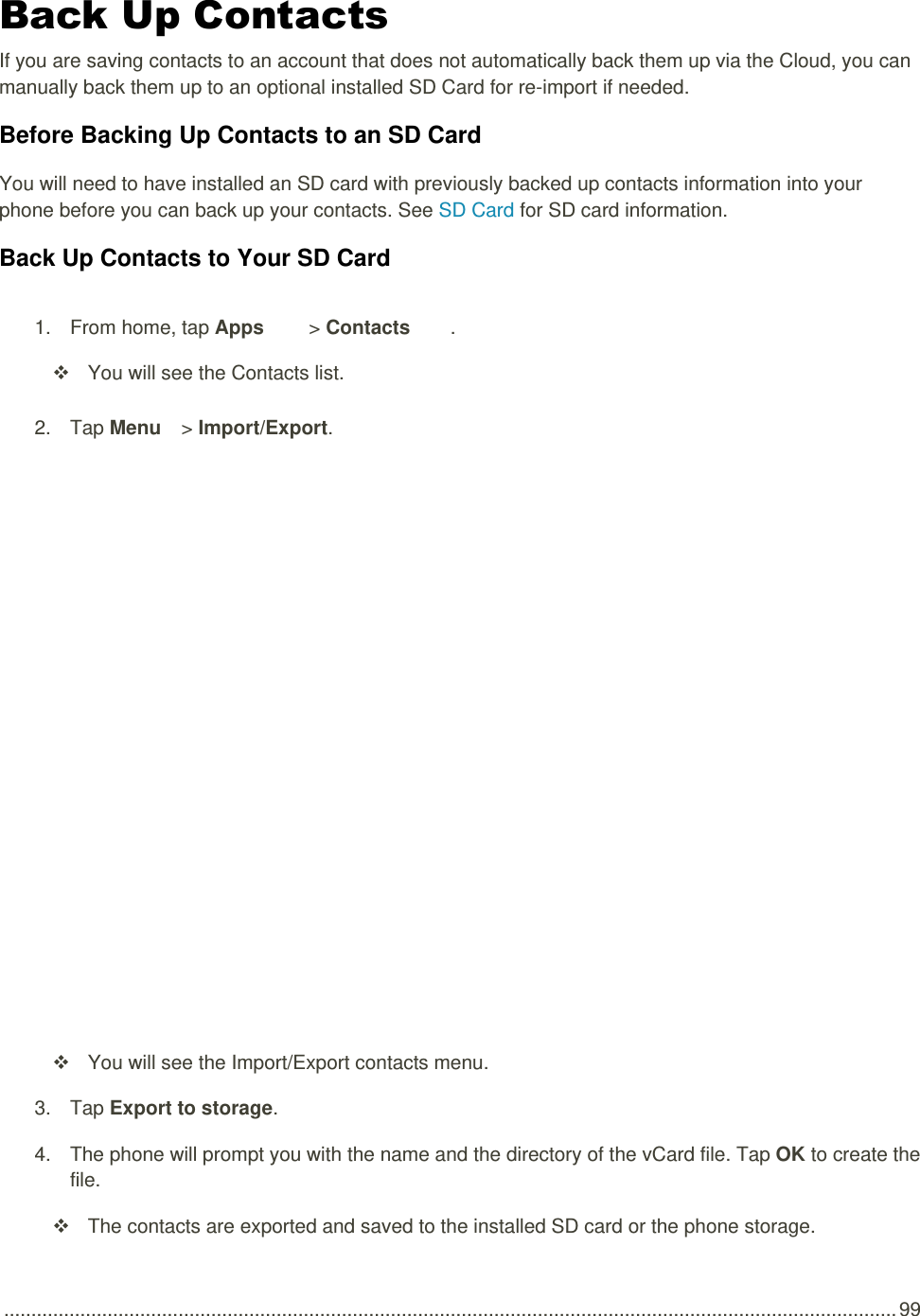  .................................................................................................................................................................... 99 Back Up Contacts If you are saving contacts to an account that does not automatically back them up via the Cloud, you can manually back them up to an optional installed SD Card for re-import if needed. Before Backing Up Contacts to an SD Card You will need to have installed an SD card with previously backed up contacts information into your phone before you can back up your contacts. See SD Card for SD card information. Back Up Contacts to Your SD Card 1.  From home, tap Apps   &gt; Contacts .    You will see the Contacts list. 2.  Tap Menu   &gt; Import/Export.     You will see the Import/Export contacts menu. 3.  Tap Export to storage. 4.  The phone will prompt you with the name and the directory of the vCard file. Tap OK to create the file.   The contacts are exported and saved to the installed SD card or the phone storage. 