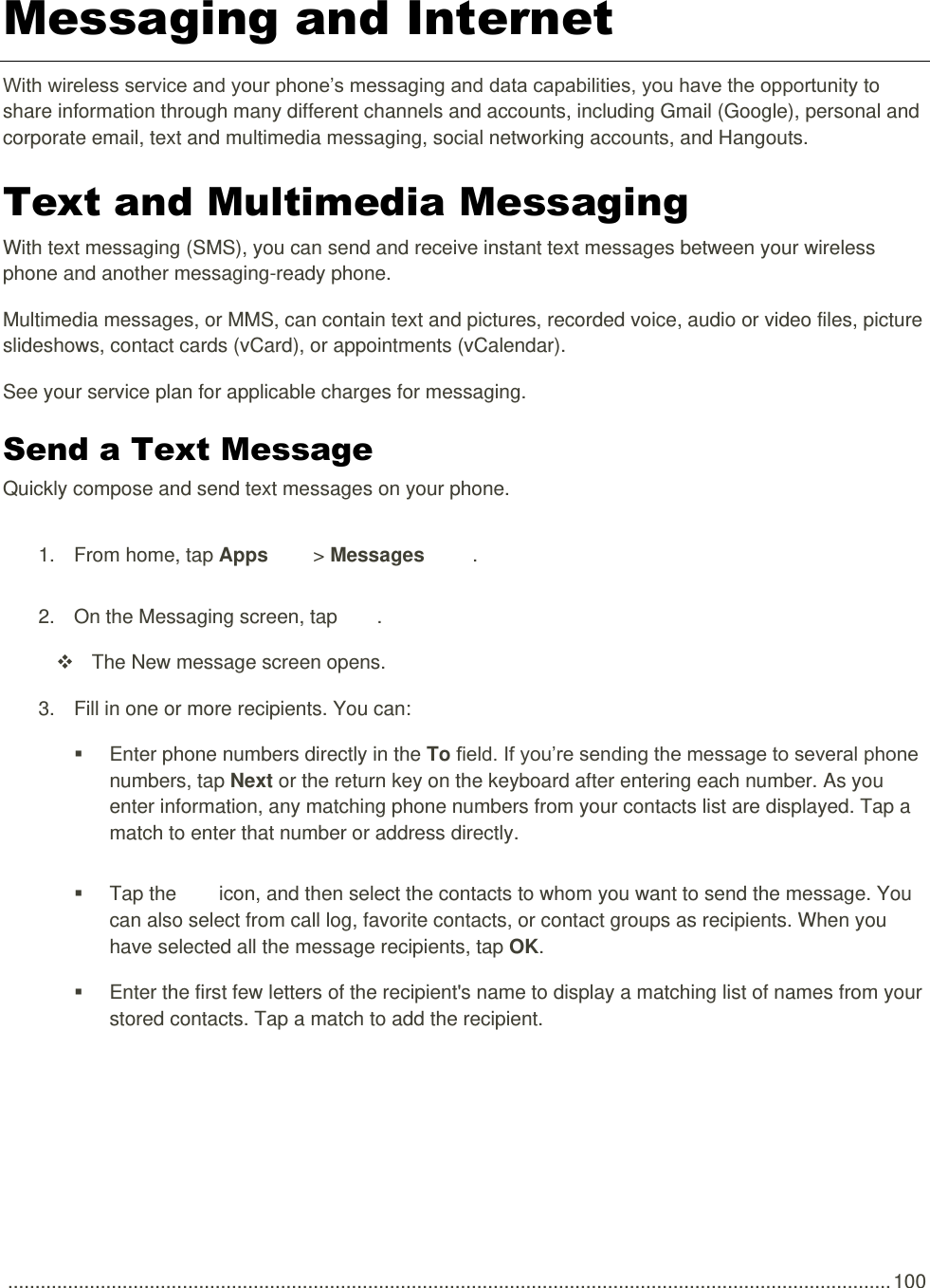  .................................................................................................................................................................. 100 Messaging and Internet With wireless service and your phone’s messaging and data capabilities, you have the opportunity to share information through many different channels and accounts, including Gmail (Google), personal and corporate email, text and multimedia messaging, social networking accounts, and Hangouts. Text and Multimedia Messaging  With text messaging (SMS), you can send and receive instant text messages between your wireless phone and another messaging-ready phone. Multimedia messages, or MMS, can contain text and pictures, recorded voice, audio or video files, picture slideshows, contact cards (vCard), or appointments (vCalendar). See your service plan for applicable charges for messaging. Send a Text Message   Quickly compose and send text messages on your phone. 1.  From home, tap Apps   &gt; Messages  . 2.  On the Messaging screen, tap  .    The New message screen opens. 3.  Fill in one or more recipients. You can:   Enter phone numbers directly in the To field. If you’re sending the message to several phone numbers, tap Next or the return key on the keyboard after entering each number. As you enter information, any matching phone numbers from your contacts list are displayed. Tap a match to enter that number or address directly.   Tap the   icon, and then select the contacts to whom you want to send the message. You can also select from call log, favorite contacts, or contact groups as recipients. When you have selected all the message recipients, tap OK.   Enter the first few letters of the recipient&apos;s name to display a matching list of names from your stored contacts. Tap a match to add the recipient. 