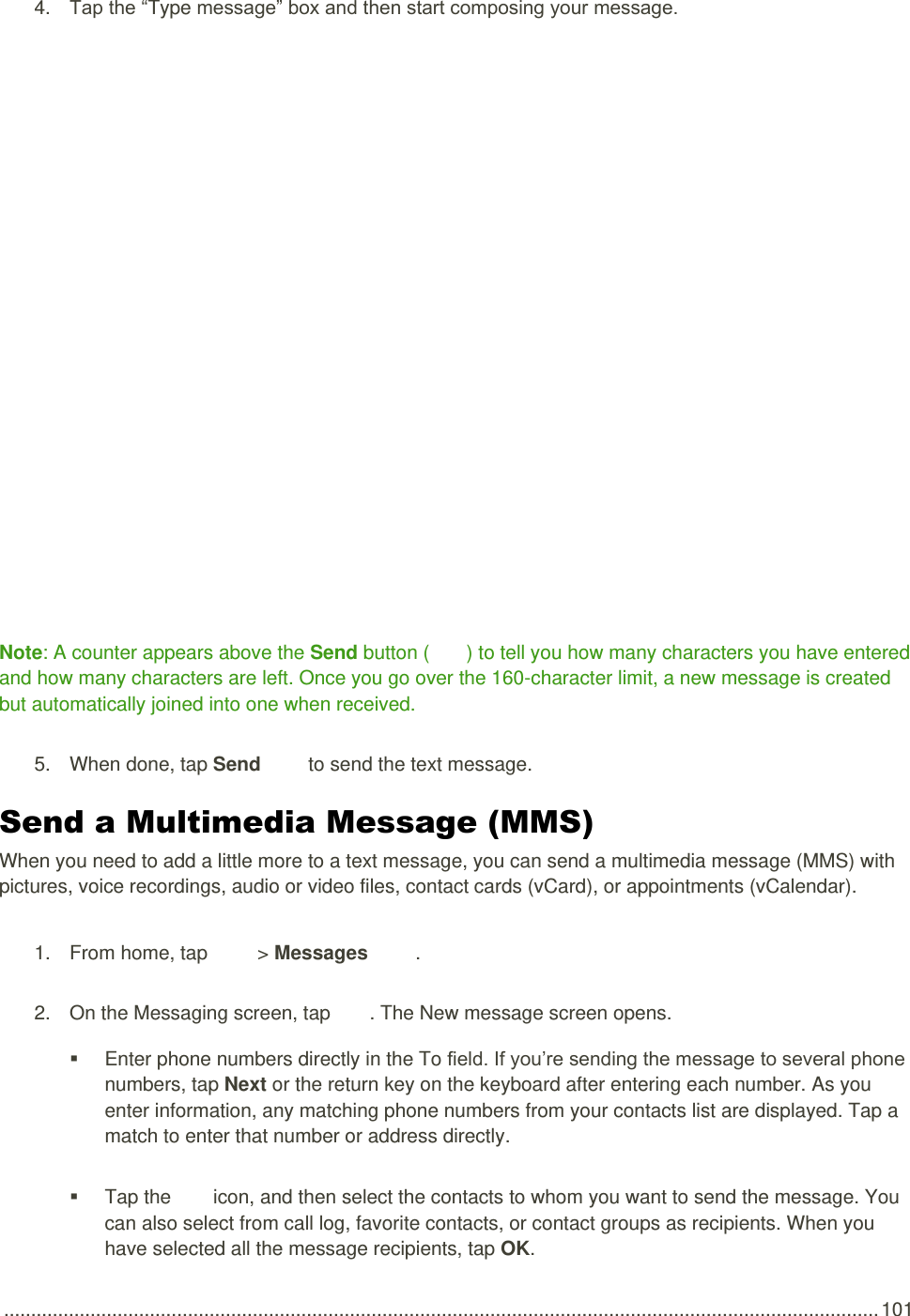  .................................................................................................................................................................. 101 4. Tap the “Type message” box and then start composing your message.   Note: A counter appears above the Send button ( ) to tell you how many characters you have entered and how many characters are left. Once you go over the 160-character limit, a new message is created but automatically joined into one when received. 5.  When done, tap Send   to send the text message. Send a Multimedia Message (MMS)   When you need to add a little more to a text message, you can send a multimedia message (MMS) with pictures, voice recordings, audio or video files, contact cards (vCard), or appointments (vCalendar). 1.  From home, tap    &gt; Messages  . 2.  On the Messaging screen, tap  . The New message screen opens.   Enter phone numbers directly in the To field. If you’re sending the message to several phone numbers, tap Next or the return key on the keyboard after entering each number. As you enter information, any matching phone numbers from your contacts list are displayed. Tap a match to enter that number or address directly.   Tap the   icon, and then select the contacts to whom you want to send the message. You can also select from call log, favorite contacts, or contact groups as recipients. When you have selected all the message recipients, tap OK. 