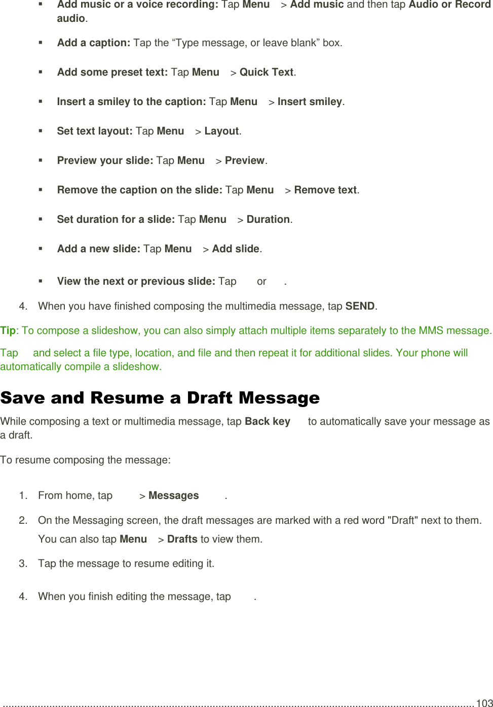  .................................................................................................................................................................. 103  Add music or a voice recording: Tap Menu   &gt; Add music and then tap Audio or Record audio.  Add a caption: Tap the “Type message, or leave blank” box.  Add some preset text: Tap Menu   &gt; Quick Text.  Insert a smiley to the caption: Tap Menu   &gt; Insert smiley.  Set text layout: Tap Menu   &gt; Layout.  Preview your slide: Tap Menu   &gt; Preview.  Remove the caption on the slide: Tap Menu   &gt; Remove text.  Set duration for a slide: Tap Menu   &gt; Duration.  Add a new slide: Tap Menu   &gt; Add slide.  View the next or previous slide: Tap   or  . 4.  When you have finished composing the multimedia message, tap SEND. Tip: To compose a slideshow, you can also simply attach multiple items separately to the MMS message. Tap   and select a file type, location, and file and then repeat it for additional slides. Your phone will automatically compile a slideshow. Save and Resume a Draft Message  While composing a text or multimedia message, tap Back key   to automatically save your message as a draft. To resume composing the message: 1.  From home, tap    &gt; Messages  . 2.  On the Messaging screen, the draft messages are marked with a red word &quot;Draft&quot; next to them. You can also tap Menu   &gt; Drafts to view them. 3.  Tap the message to resume editing it. 4.  When you finish editing the message, tap  . 