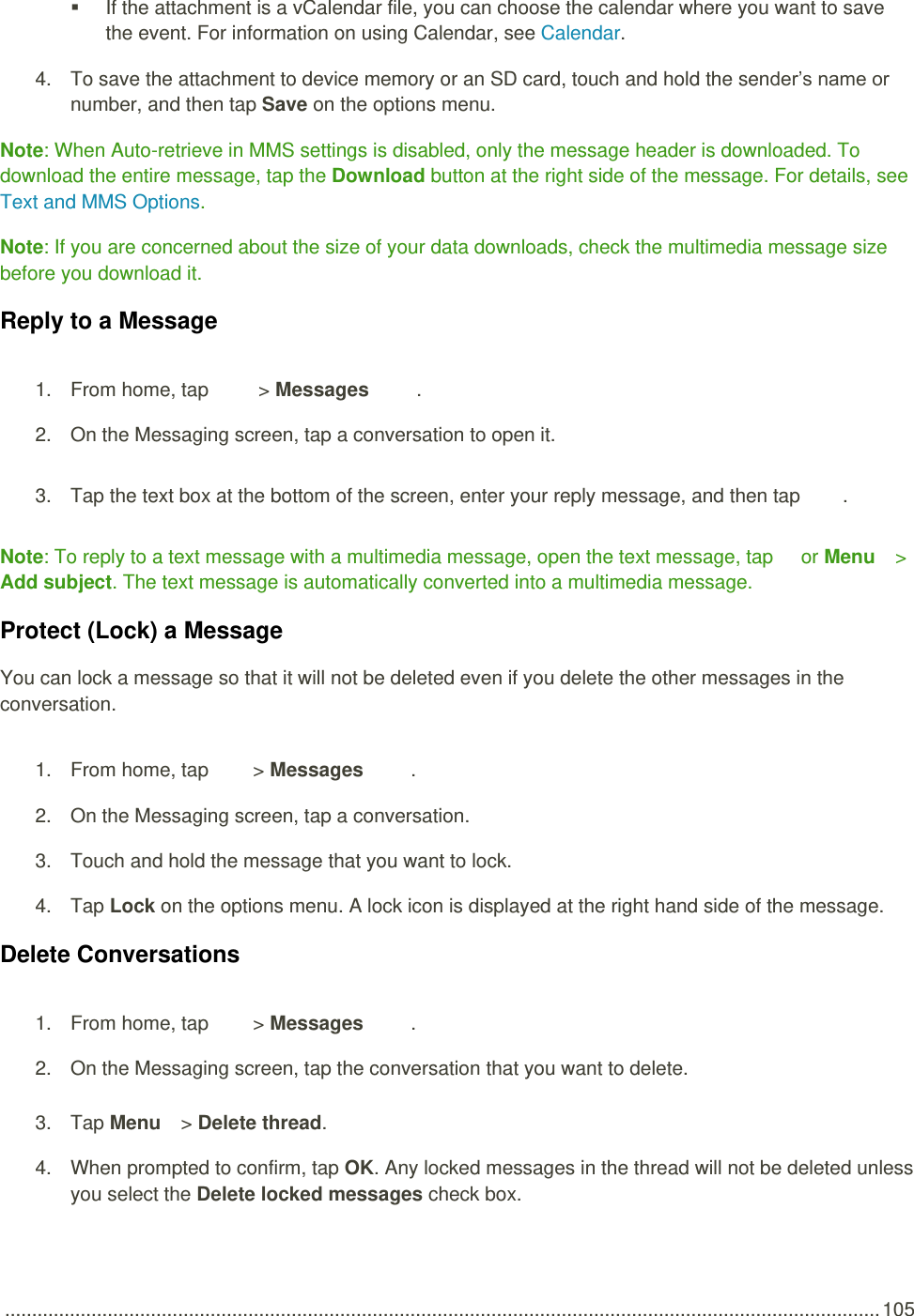  .................................................................................................................................................................. 105   If the attachment is a vCalendar file, you can choose the calendar where you want to save the event. For information on using Calendar, see Calendar. 4.  To save the attachment to device memory or an SD card, touch and hold the sender’s name or number, and then tap Save on the options menu. Note: When Auto-retrieve in MMS settings is disabled, only the message header is downloaded. To download the entire message, tap the Download button at the right side of the message. For details, see Text and MMS Options. Note: If you are concerned about the size of your data downloads, check the multimedia message size before you download it. Reply to a Message 1.  From home, tap    &gt; Messages  . 2.  On the Messaging screen, tap a conversation to open it. 3.  Tap the text box at the bottom of the screen, enter your reply message, and then tap  . Note: To reply to a text message with a multimedia message, open the text message, tap   or Menu   &gt; Add subject. The text message is automatically converted into a multimedia message. Protect (Lock) a Message You can lock a message so that it will not be deleted even if you delete the other messages in the conversation. 1.  From home, tap  &gt; Messages  . 2.  On the Messaging screen, tap a conversation. 3.  Touch and hold the message that you want to lock.  4.  Tap Lock on the options menu. A lock icon is displayed at the right hand side of the message. Delete Conversations 1.  From home, tap  &gt; Messages  . 2.  On the Messaging screen, tap the conversation that you want to delete. 3.  Tap Menu   &gt; Delete thread.  4.  When prompted to confirm, tap OK. Any locked messages in the thread will not be deleted unless you select the Delete locked messages check box. 