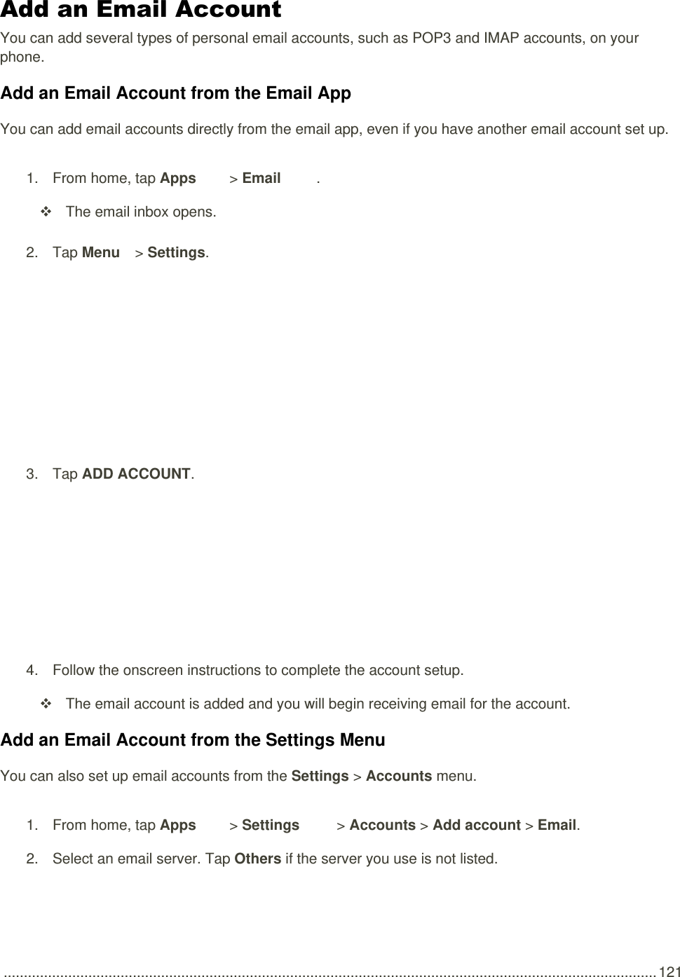  .................................................................................................................................................................. 121 Add an Email Account  You can add several types of personal email accounts, such as POP3 and IMAP accounts, on your phone. Add an Email Account from the Email App You can add email accounts directly from the email app, even if you have another email account set up. 1.  From home, tap Apps   &gt; Email .    The email inbox opens. 2.  Tap Menu   &gt; Settings.   3.  Tap ADD ACCOUNT.   4.  Follow the onscreen instructions to complete the account setup.   The email account is added and you will begin receiving email for the account. Add an Email Account from the Settings Menu You can also set up email accounts from the Settings &gt; Accounts menu. 1.  From home, tap Apps   &gt; Settings   &gt; Accounts &gt; Add account &gt; Email.  2.  Select an email server. Tap Others if the server you use is not listed. 