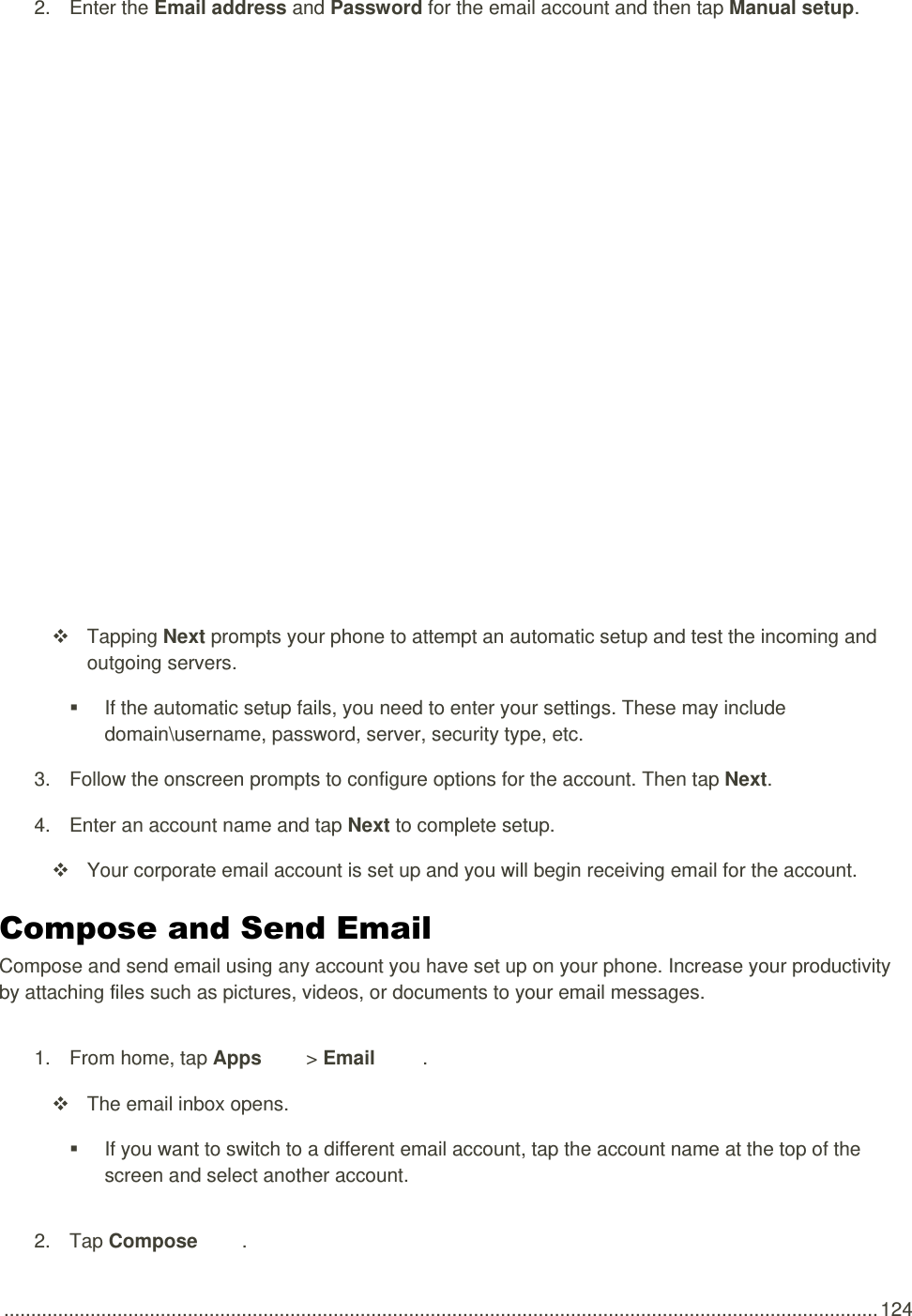  .................................................................................................................................................................. 124 2.  Enter the Email address and Password for the email account and then tap Manual setup.       Tapping Next prompts your phone to attempt an automatic setup and test the incoming and outgoing servers.  If the automatic setup fails, you need to enter your settings. These may include domain\username, password, server, security type, etc. 3.  Follow the onscreen prompts to configure options for the account. Then tap Next. 4.  Enter an account name and tap Next to complete setup.   Your corporate email account is set up and you will begin receiving email for the account. Compose and Send Email Compose and send email using any account you have set up on your phone. Increase your productivity by attaching files such as pictures, videos, or documents to your email messages. 1.  From home, tap Apps   &gt; Email  .   The email inbox opens.   If you want to switch to a different email account, tap the account name at the top of the screen and select another account. 2.  Tap Compose .  