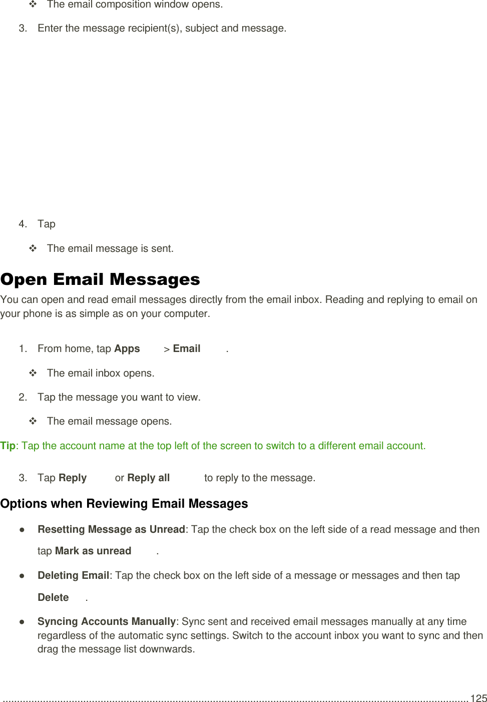 .................................................................................................................................................................. 125   The email composition window opens. 3.  Enter the message recipient(s), subject and message.   4.  Tap     The email message is sent. Open Email Messages You can open and read email messages directly from the email inbox. Reading and replying to email on your phone is as simple as on your computer. 1.  From home, tap Apps   &gt; Email .    The email inbox opens. 2.  Tap the message you want to view.   The email message opens. Tip: Tap the account name at the top left of the screen to switch to a different email account. 3.  Tap Reply   or Reply all   to reply to the message. Options when Reviewing Email Messages ● Resetting Message as Unread: Tap the check box on the left side of a read message and then tap Mark as unread  . ● Deleting Email: Tap the check box on the left side of a message or messages and then tap Delete .  ● Syncing Accounts Manually: Sync sent and received email messages manually at any time regardless of the automatic sync settings. Switch to the account inbox you want to sync and then drag the message list downwards. 