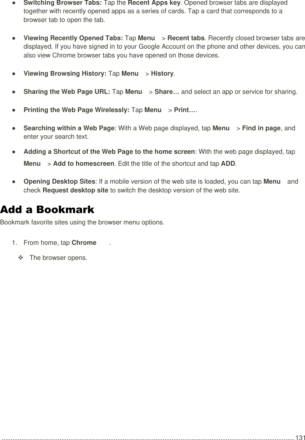  .................................................................................................................................................................. 131 ● Switching Browser Tabs: Tap the Recent Apps key. Opened browser tabs are displayed together with recently opened apps as a series of cards. Tap a card that corresponds to a browser tab to open the tab. ● Viewing Recently Opened Tabs: Tap Menu   &gt; Recent tabs. Recently closed browser tabs are displayed. If you have signed in to your Google Account on the phone and other devices, you can also view Chrome browser tabs you have opened on those devices. ● Viewing Browsing History: Tap Menu   &gt; History. ● Sharing the Web Page URL: Tap Menu   &gt; Share… and select an app or service for sharing. ● Printing the Web Page Wirelessly: Tap Menu   &gt; Print…. ● Searching within a Web Page: With a Web page displayed, tap Menu   &gt; Find in page, and enter your search text. ● Adding a Shortcut of the Web Page to the home screen: With the web page displayed, tap Menu   &gt; Add to homescreen. Edit the title of the shortcut and tap ADD. ● Opening Desktop Sites: If a mobile version of the web site is loaded, you can tap Menu   and check Request desktop site to switch the desktop version of the web site. Add a Bookmark Bookmark favorite sites using the browser menu options. 1.  From home, tap Chrome  .   The browser opens. 