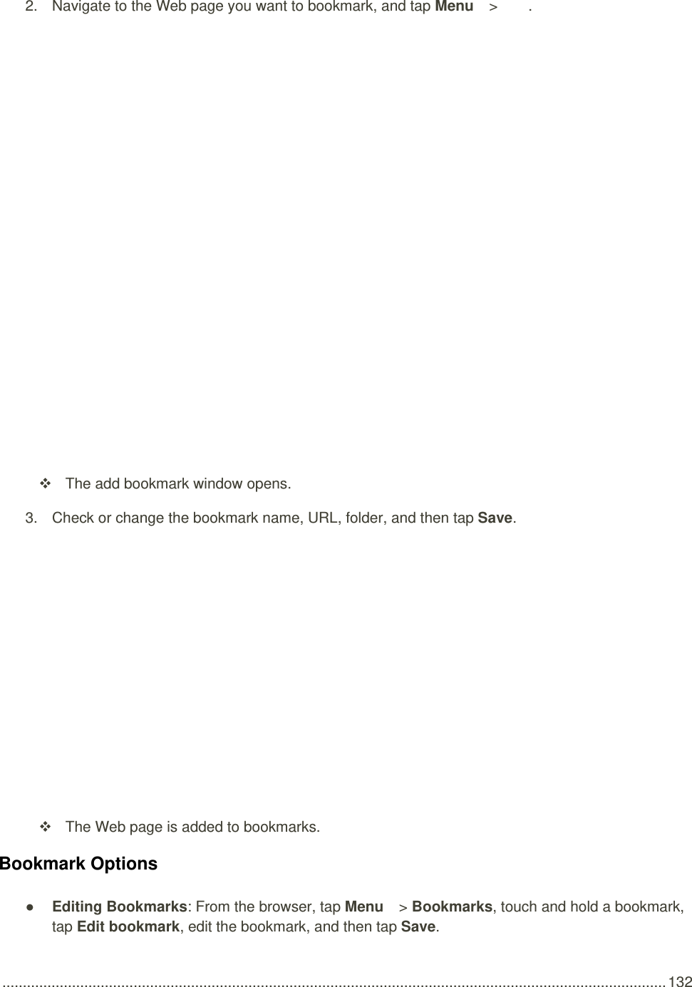  .................................................................................................................................................................. 132 2.  Navigate to the Web page you want to bookmark, and tap Menu   &gt;  .     The add bookmark window opens. 3.  Check or change the bookmark name, URL, folder, and then tap Save.     The Web page is added to bookmarks. Bookmark Options ● Editing Bookmarks: From the browser, tap Menu   &gt; Bookmarks, touch and hold a bookmark, tap Edit bookmark, edit the bookmark, and then tap Save. 