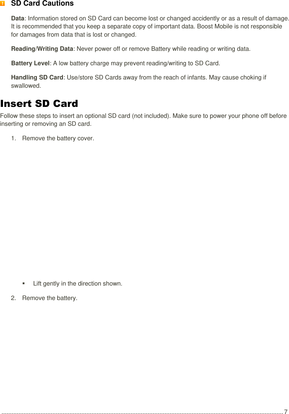  ...................................................................................................................................................................... 7  SD Card Cautions Data: Information stored on SD Card can become lost or changed accidently or as a result of damage. It is recommended that you keep a separate copy of important data. Boost Mobile is not responsible for damages from data that is lost or changed. Reading/Writing Data: Never power off or remove Battery while reading or writing data. Battery Level: A low battery charge may prevent reading/writing to SD Card. Handling SD Card: Use/store SD Cards away from the reach of infants. May cause choking if swallowed. Insert SD Card Follow these steps to insert an optional SD card (not included). Make sure to power your phone off before inserting or removing an SD card. 1.  Remove the battery cover.     Lift gently in the direction shown. 2.  Remove the battery. 