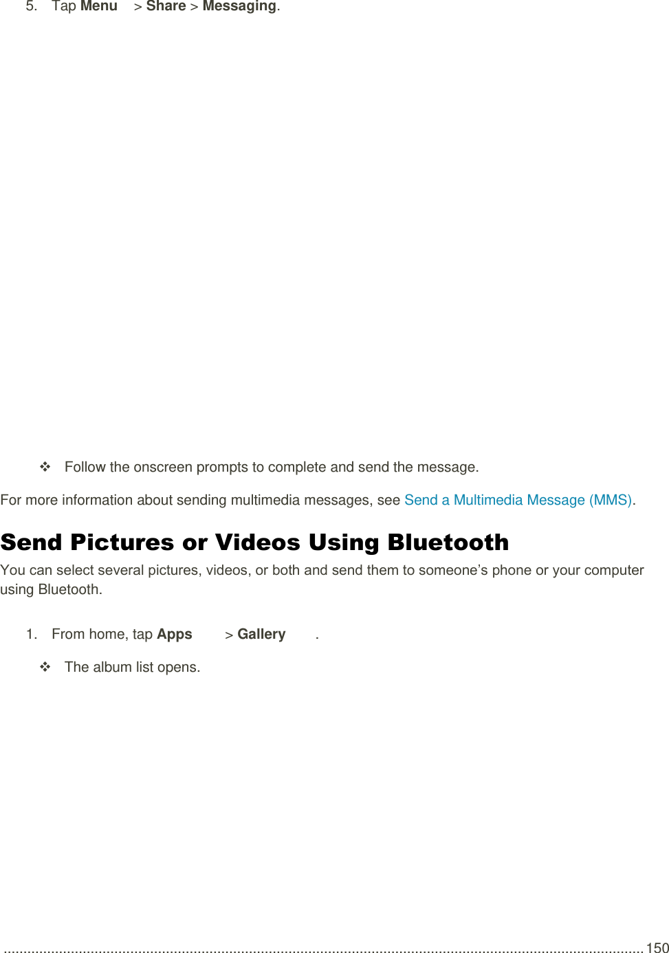  .................................................................................................................................................................. 150 5.  Tap Menu   &gt; Share &gt; Messaging.        Follow the onscreen prompts to complete and send the message. For more information about sending multimedia messages, see Send a Multimedia Message (MMS). Send Pictures or Videos Using Bluetooth You can select several pictures, videos, or both and send them to someone’s phone or your computer using Bluetooth. 1.  From home, tap Apps   &gt; Gallery .    The album list opens. 