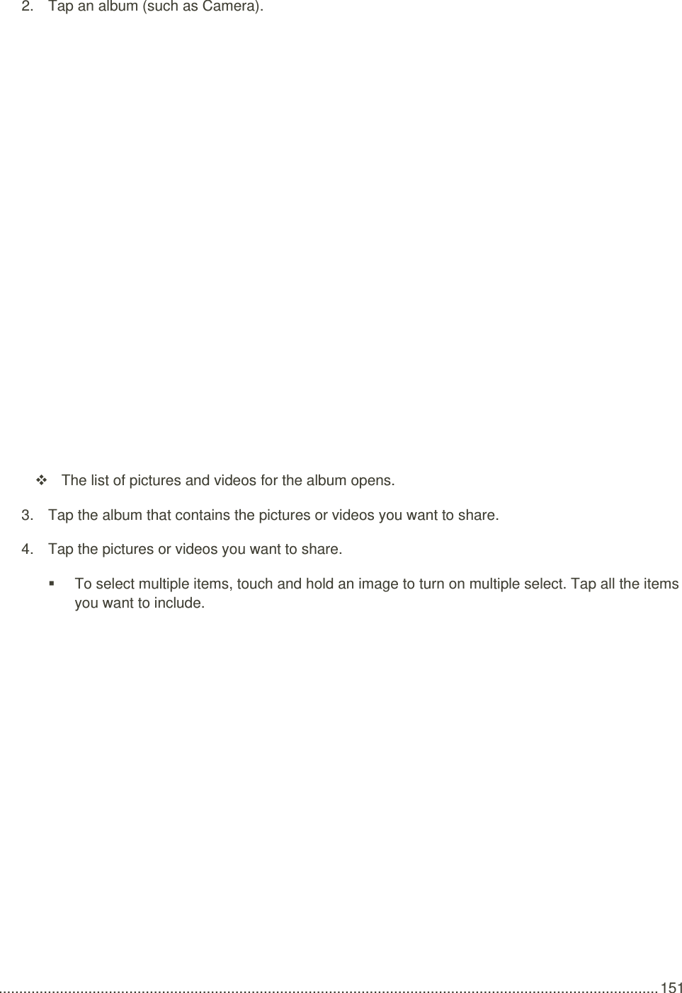  .................................................................................................................................................................. 151 2.  Tap an album (such as Camera).       The list of pictures and videos for the album opens. 3.  Tap the album that contains the pictures or videos you want to share. 4.  Tap the pictures or videos you want to share.   To select multiple items, touch and hold an image to turn on multiple select. Tap all the items you want to include. 