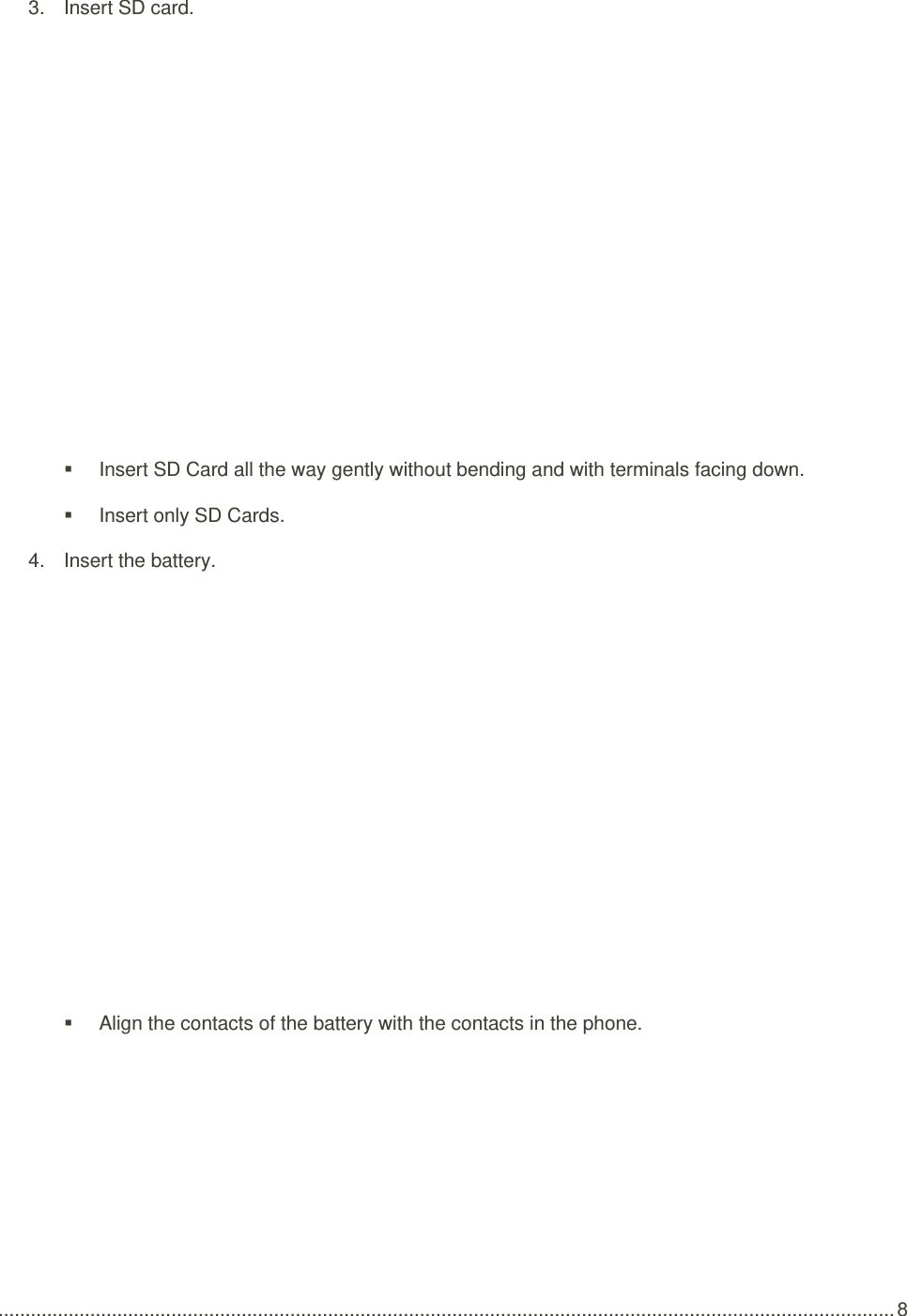  ...................................................................................................................................................................... 8 3.  Insert SD card.     Insert SD Card all the way gently without bending and with terminals facing down.   Insert only SD Cards. 4.  Insert the battery.     Align the contacts of the battery with the contacts in the phone. 